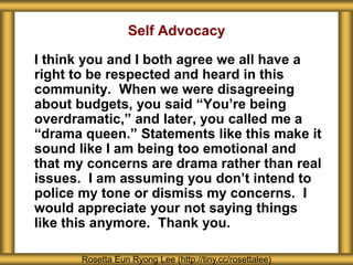 Self Advocacy
I think you and I both agree we all have a
right to be respected and heard in this
community. When we were disagreeing
about budgets, you said “You’re being
overdramatic,” and later, you called me a
“drama queen.” Statements like this make it
sound like I am being too emotional and
that my concerns are drama rather than real
issues. I am assuming you don’t intend to
police my tone or dismiss my concerns. I
would appreciate your not saying things
like this anymore. Thank you.
Rosetta Eun Ryong Lee (http://tiny.cc/rosettalee)
 