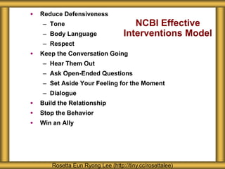 NCBI Effective
Interventions Model
 Reduce Defensiveness
– Tone
– Body Language
– Respect
 Keep the Conversation Going
– Hear Them Out
– Ask Open-Ended Questions
– Set Aside Your Feeling for the Moment
– Dialogue
 Build the Relationship
 Stop the Behavior
 Win an Ally
Rosetta Eun Ryong Lee (http://tiny.cc/rosettalee)
 