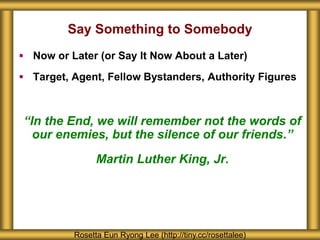 Say Something to Somebody
 Now or Later (or Say It Now About a Later)
 Target, Agent, Fellow Bystanders, Authority Figures
“In the End, we will remember not the words of
our enemies, but the silence of our friends.”
Martin Luther King, Jr.
Rosetta Eun Ryong Lee (http://tiny.cc/rosettalee)
 