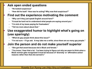 Ask open ended questions
– “He looked suspicious”
– “How did he look? How was he acting? Why was that suspicious?”
 Find out the experience motivating the comment
– “Why can’t they just speak English around here?”
– “It must be hard not to understand what people are saying around you.”
– “I’m sick of my taxes paying for freeloaders”
– “Tell me more about about that.”
 Use exaggerated humor to highlight what’s going on
(use sparingly)
– “What do gay people think about this issue?”
– “I’m not sure – I’ll go ask. It may take me a while, since there are so many gay people.”
 Join the person and do not make yourself superior
– “She got that award because she’s Black and female.”
– “You know, I hear that a lot. I’ve been trying to figure out why we seem to think when a
Black woman gets recognized it must be because of ‘diversity’ or ‘affirmative action’
reasons rather than that she earned it.”
Rosetta Eun Ryong Lee (http://tiny.cc/rosettalee)
 
