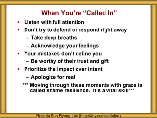 When You’re “Called In”
 Listen with full attention
 Don’t try to defend or respond right away
– Take deep breaths
– Acknowledge your feelings
 Your mistakes don’t define you
– Be worthy of their trust and gift
 Prioritize the Impact over Intent
– Apologize for real
*** Moving through these moments with grace is
called shame resilience. It’s a vital skill***
Rosetta Eun Ryong Lee (http://tiny.cc/rosettalee)
 
