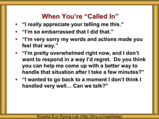 When You’re “Called In”
Rosetta Eun Ryong Lee (http://tiny.cc/rosettalee)
 “I really appreciate your telling me this.”
 “I’m so embarrassed that I did that.”
 “I’m very sorry my words and actions made you
feel that way.”
 “I’m pretty overwhelmed right now, and I don’t
want to respond in a way I’d regret. Do you think
you can help me come up with a better way to
handle that situation after I take a few minutes?”
 “I wanted to go back to a moment I don’t think I
handled very well… Can we talk?”
 
