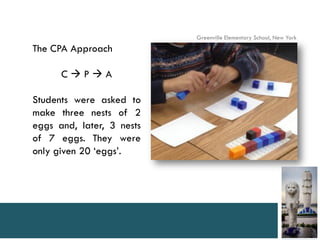 Greenville Elementary School, New York
The CPA Approach

      CPA

Students were asked to
make three nests of 2
eggs and, later, 3 nests
of 7 eggs. They were
only given 20 ‘eggs’.
 