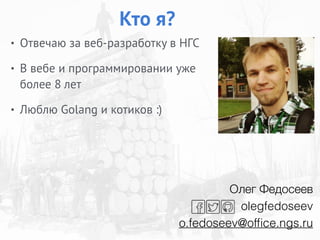• Отвечаю за веб-разработку в НГС
• В вебе и программировании уже
более 8 лет
• Люблю Golang и котиков :)
Кто я?
Олег Федосеев
olegfedoseev
o.fedoseev@ofﬁce.ngs.ru
 