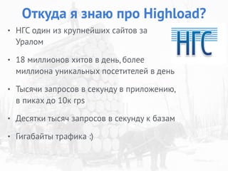 • НГС один из крупнейших сайтов за
Уралом
• 18 миллионов хитов в день, более
миллиона уникальных посетителей в день
• Тысячи запросов в секунду в приложению,
в пиках до 10к rps
• Десятки тысяч запросов в секунду к базам
• Гигабайты трафика :)
Откуда я знаю про Highload?
 