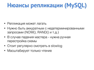 Нюансы репликации (MySQL)
• Репликация может лагать
• Нужно быть аккуратным с недетерминированными
запросами (NOW(), RAND() и т.д.)
• В случае падения мастера - нужна ручная
перестройка схемы
• Стоит регулярно смотреть в slowlog
• Масштабирует только чтение
 