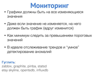 Мониторинг
Гуглить:
zabbix, graphite, pinba, statsd
etsy skyline, opentsdb, inﬂuxdb
• Графики должны быть на все изменяющиеся
значения
• Даже если значение не изменяется, на него
должен быть график (вдруг изменится)
• Как минимум следить за превышением пороговых
значений
• В идеале отслеживание трендов и “умное”
детектирование аномалий
 