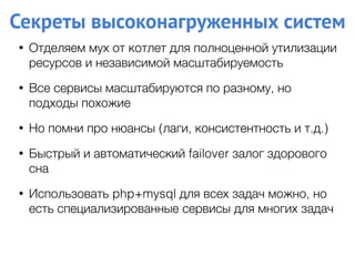 Секреты высоконагруженных систем
• Отделяем мух от котлет для полноценной утилизации
ресурсов и независимой масштабируемость
• Все сервисы масштабируются по разному, но
подходы похожие
• Но помни про нюансы (лаги, консистентность и т.д.)
• Быстрый и автоматический failover залог здорового
сна
• Использовать php+mysql для всех задач можно, но
есть специализированные сервисы для многих задач
 