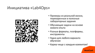 Инициатива «Lab4Ops»
• Примеры из реальной жизни,
переваренные в полезные
лабораторные задания
• Обучающие задачи на основе
живого опыта
• Разные форматы, платформы,
инструменты
• Годно для любого варианта
обучения
• Карма чище с каждым коммитом!
 
