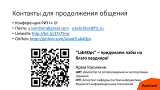 Контакты для продолжения общения
• Конференция РИТ++ 
• Почта: a.kalichkin@gmail.com a.kalichkin@ftc.ru
• LinkedIn: http://bit.ly/1Tz79mc
• GitHub: https://github.com/aistaf/Lab4Ops
“Lab4Ops” – придумаем лабы на
благо хардкора!
Арем Каличкин
ЦФТ, Директор по сопровождению и эксплуатации
сервисов
НГУ, Ассистент кафедры Систем информатики
Факультет информационных технологий
 