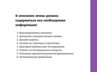 В описании эпика должна
содержаться вся необходимая
информация:
1. Верхнеуровневое описание;
2. Детальное описание бизнес-логики;
3. Дизайн-макеты;
4. Ссылки на страницы в прототипе;
5. Критерии приёмки для тестирования;
6. Ответы на потенциальные вопросы;
7. Описание перспектив развития функционала;
8. Нетехнические требования.
 