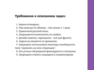Требования к описаниям задач:
1. Задачи атомарны;
2. Чем меньше по объёму – тем лучше (< 1 дня);
3. Грамотный русский язык;
4. Запрещается копипастить из скайпа;
5. Дизайн-макеты, скриншоты – всё для фронта;
6. Задача не меняется со временем;
7. Запрещено использовать кванторы всеобщности,
типа “заменить на всех страницах”;
8. Все устные обсуждения фиксируются в описании;
9. Запрещено ставить подзадачи в комментариях.
 