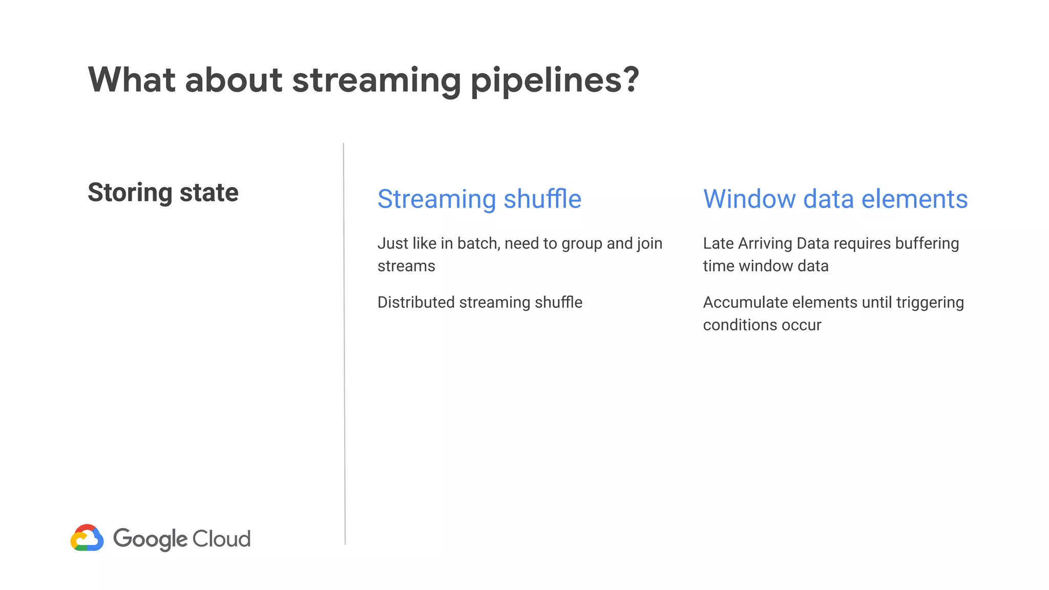 Storing state
What about streaming pipelines?
Streaming shuﬄe
Just like in batch, need to group and join
streams
Distributed streaming shuﬄe
Window data elements
Late Arriving Data requires buffering
time window data
Accumulate elements until triggering
conditions occur
 