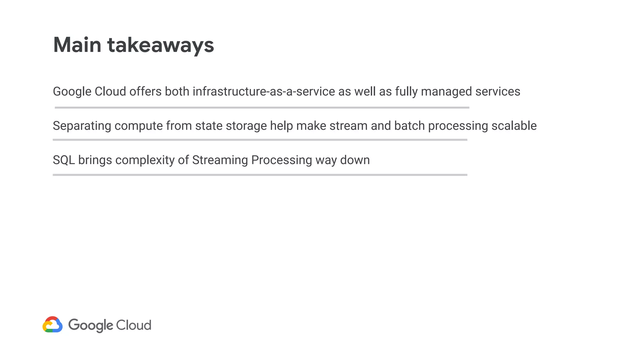 Google Cloud offers both infrastructure-as-a-service as well as fully managed services
Separating compute from state storage help make stream and batch processing scalable
SQL brings complexity of Streaming Processing way down
Main takeaways
 
