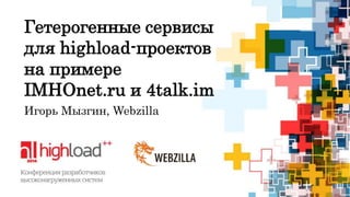 Гетерогенные сервисы 
для highload-проектов 
на примере 
IMHOnet.ru и 4talk.im 
Игорь Мызгин, Webzilla 
 