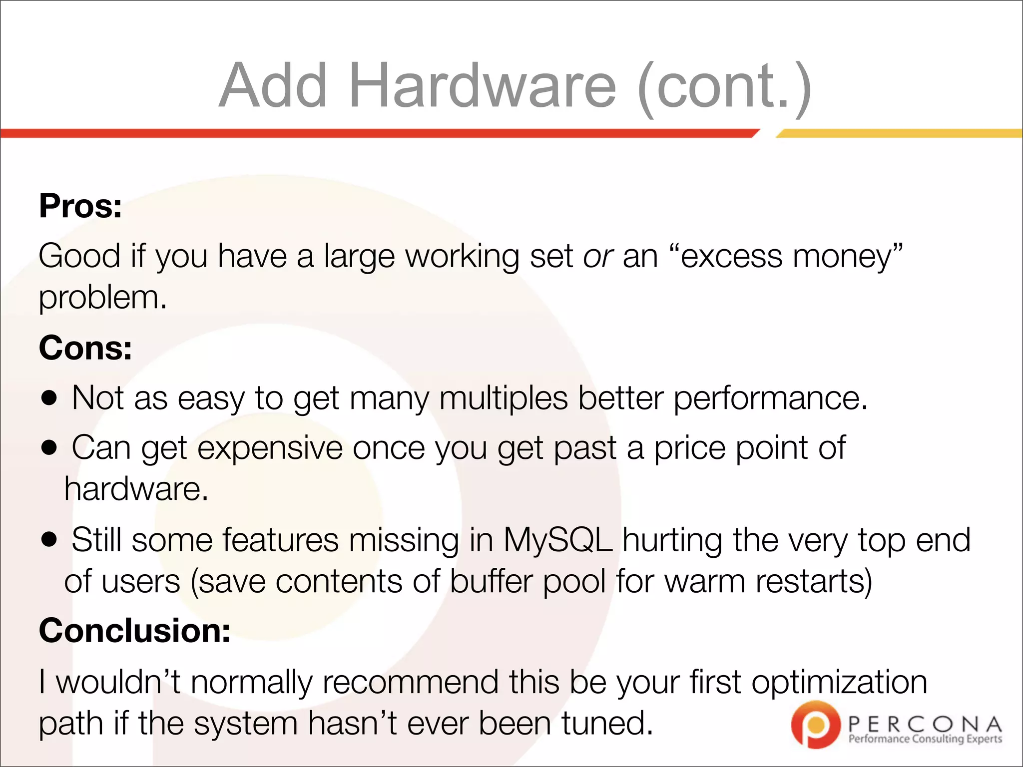 Add Hardware (cont.)
Pros:
Good if you have a large working set or an “excess money”
problem.
Cons:
• Not as easy to get many multiples better performance.
• Can get expensive once you get past a price point of
  hardware.
• Still some features missing in MySQL hurting the very top end
  of users (save contents of buffer pool for warm restarts)
Conclusion:
I wouldn’t normally recommend this be your ﬁrst optimization
path if the system hasn’t ever been tuned.
 