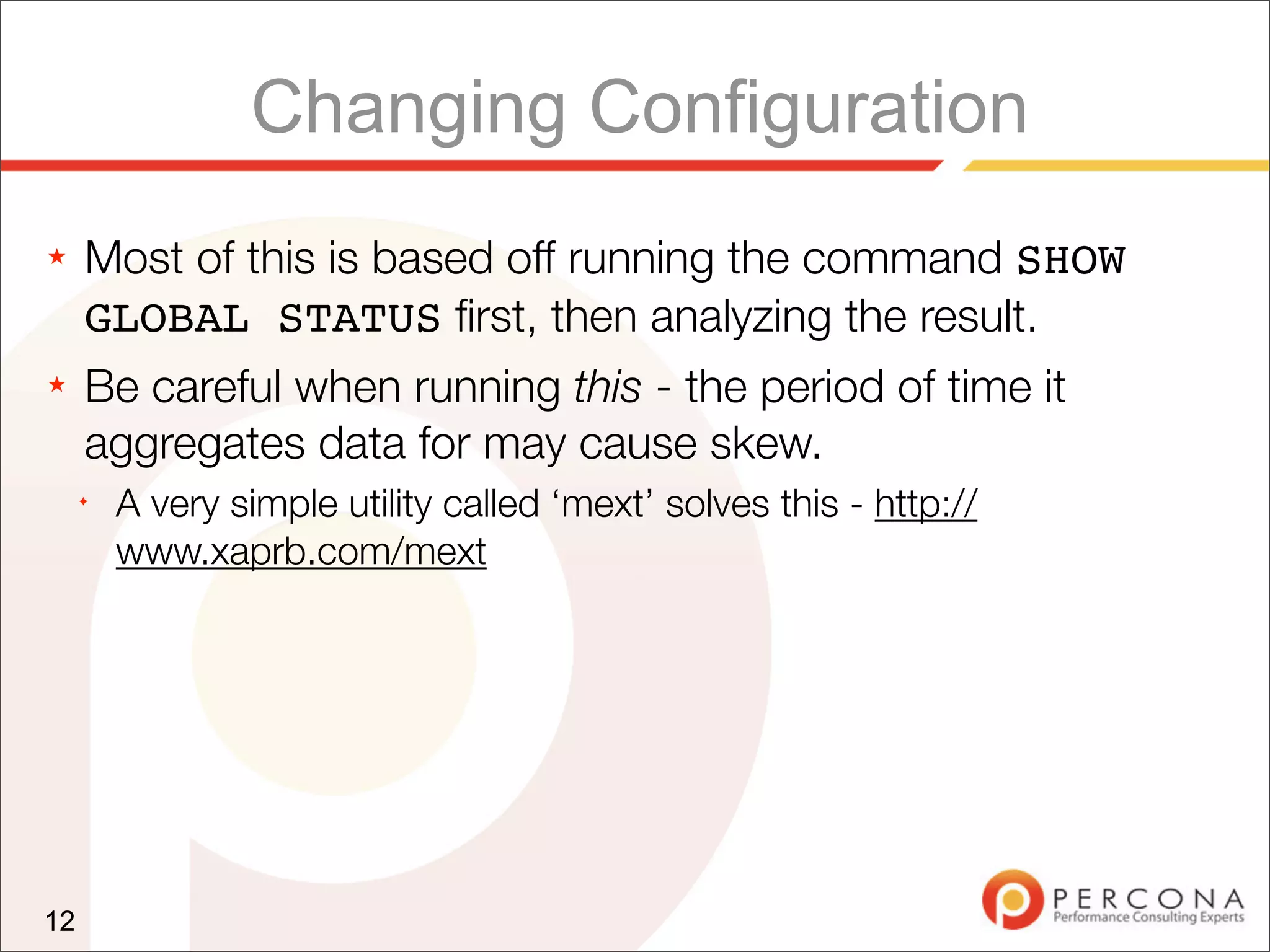 Changing Configuration
★    Most of this is based off running the command SHOW
     GLOBAL STATUS ﬁrst, then analyzing the result.
★    Be careful when running this - the period of time it
     aggregates data for may cause skew.
     ✦
         A very simple utility called ‘mext’ solves this - http://
         www.xaprb.com/mext




12
 
