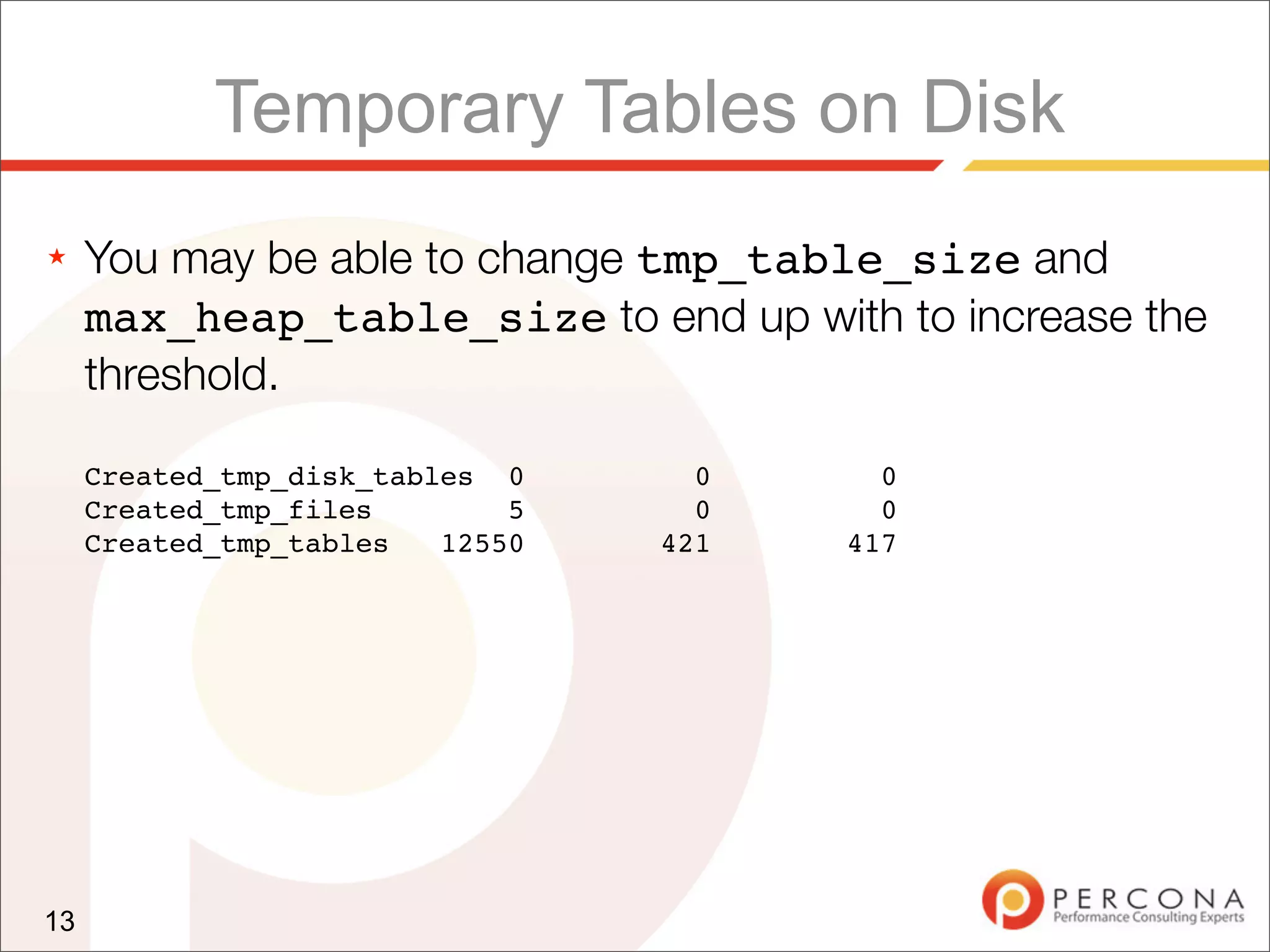 Temporary Tables on Disk
★    You may be able to change tmp_table_size and
     max_heap_table_size to end up with to increase the
     threshold.

     Created_tmp_disk_tables 0      0     0
     Created_tmp_files        5     0     0
     Created_tmp_tables   12550   421   417




13
 