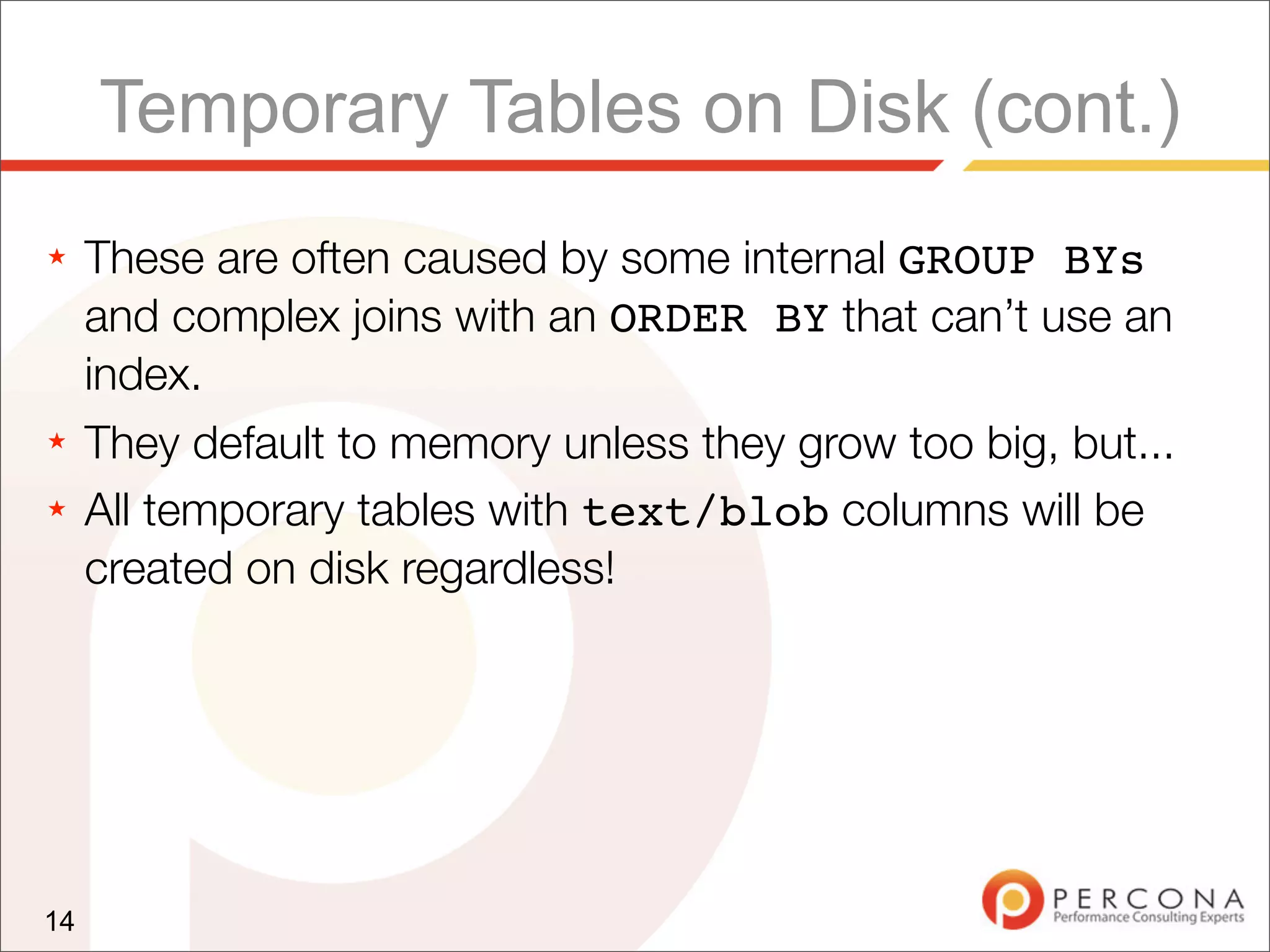 Temporary Tables on Disk (cont.)
★    These are often caused by some internal GROUP BYs
     and complex joins with an ORDER BY that can’t use an
     index.
★    They default to memory unless they grow too big, but...
★    All temporary tables with text/blob columns will be
     created on disk regardless!




14
 