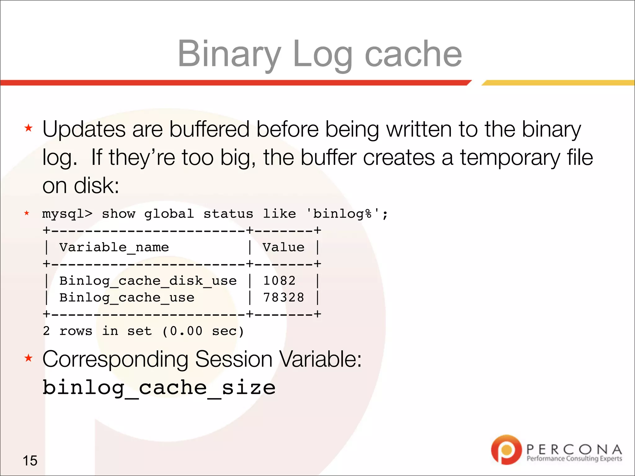 Binary Log cache
★    Updates are buffered before being written to the binary
     log. If they’re too big, the buffer creates a temporary ﬁle
     on disk:
★    mysql> show global status like 'binlog%';
     +-----------------------+-------+
     | Variable_name          | Value |
     +-----------------------+-------+
     | Binlog_cache_disk_use | 1082 |
     | Binlog_cache_use       | 78328 |
     +-----------------------+-------+
     2 rows in set (0.00 sec)
★    Corresponding Session Variable:
     binlog_cache_size


15
 