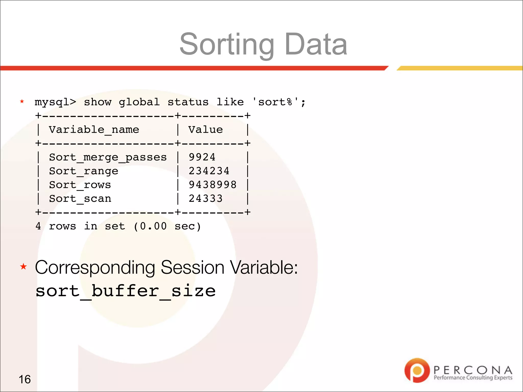 Sorting Data
★    mysql> show global status like 'sort%';
     +-------------------+---------+
     | Variable_name     | Value   |
     +-------------------+---------+
     | Sort_merge_passes | 9924    |
     | Sort_range        | 234234 |
     | Sort_rows         | 9438998 |
     | Sort_scan         | 24333   |
     +-------------------+---------+
     4 rows in set (0.00 sec)


★    Corresponding Session Variable:
     sort_buffer_size



16
 