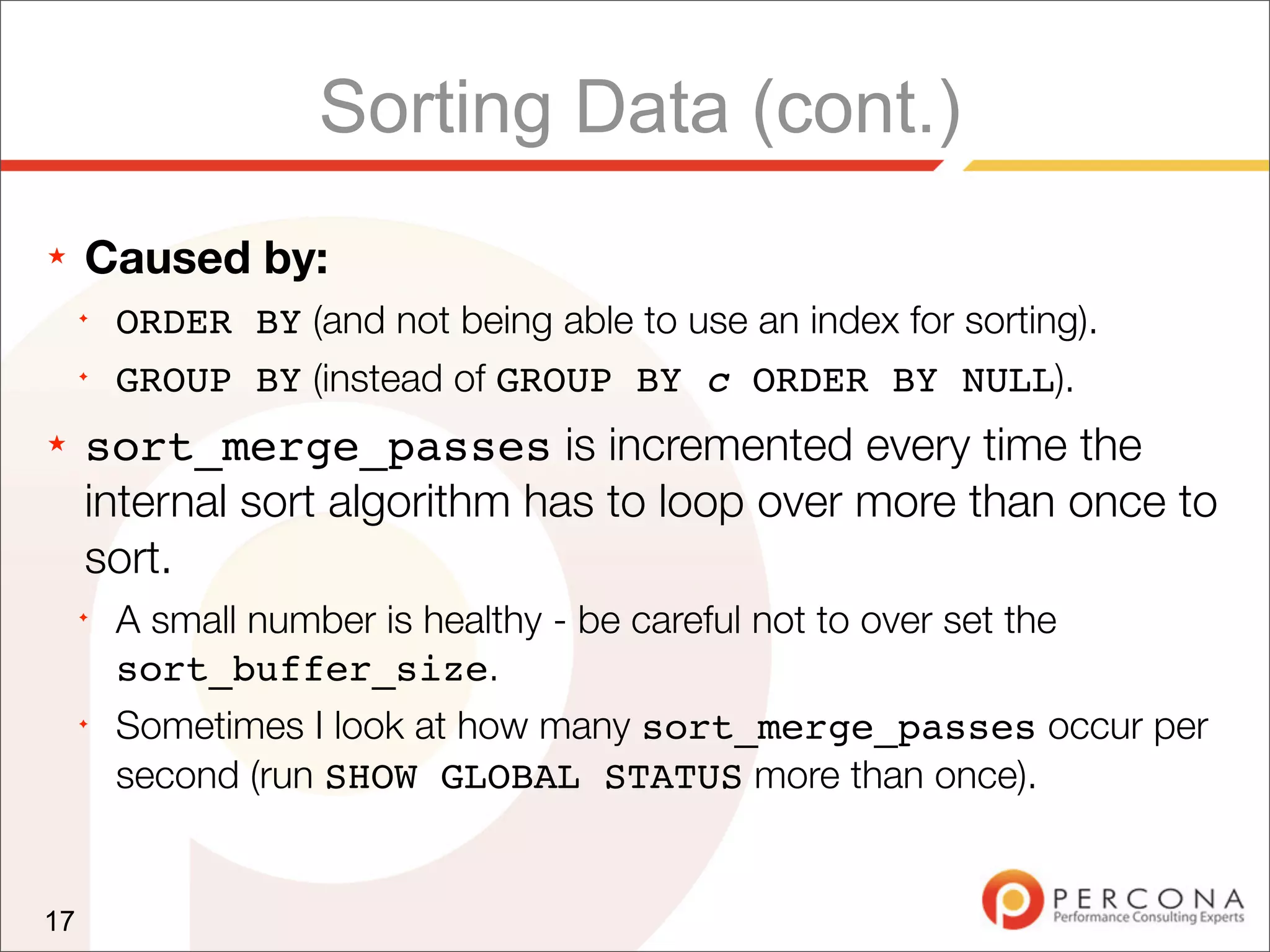 Sorting Data (cont.)
★    Caused by:
     ✦
         ORDER BY (and not being able to use an index for sorting).
     ✦
         GROUP BY (instead of GROUP BY c ORDER BY NULL).
★    sort_merge_passes is incremented every time the
     internal sort algorithm has to loop over more than once to
     sort.
     ✦
         A small number is healthy - be careful not to over set the
         sort_buffer_size.
     ✦
         Sometimes I look at how many sort_merge_passes occur per
         second (run SHOW GLOBAL STATUS more than once).


17
 