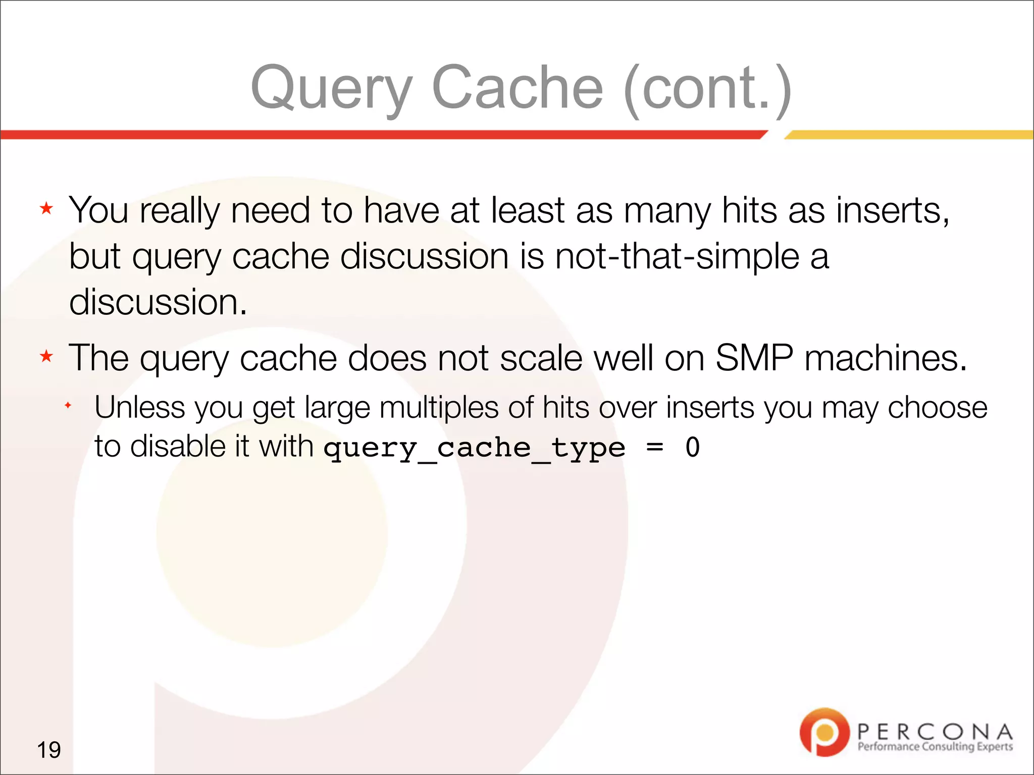 Query Cache (cont.)
★    You really need to have at least as many hits as inserts,
     but query cache discussion is not-that-simple a
     discussion.
★    The query cache does not scale well on SMP machines.
     ✦
         Unless you get large multiples of hits over inserts you may choose
         to disable it with query_cache_type = 0




19
 
