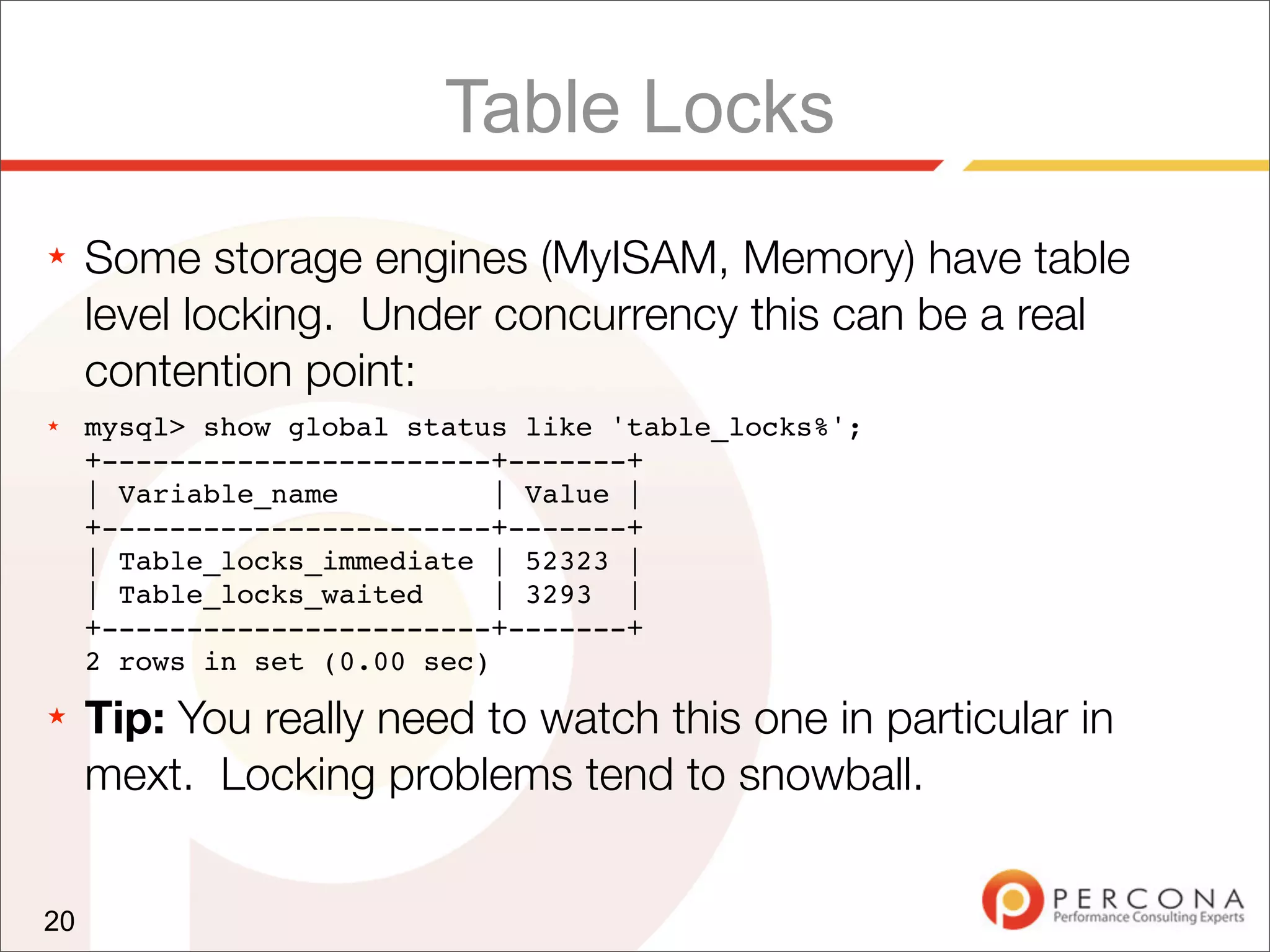 Table Locks
★    Some storage engines (MyISAM, Memory) have table
     level locking. Under concurrency this can be a real
     contention point:
★    mysql> show global status like 'table_locks%';
     +-----------------------+-------+
     | Variable_name          | Value |
     +-----------------------+-------+
     | Table_locks_immediate | 52323 |
     | Table_locks_waited     | 3293 |
     +-----------------------+-------+
     2 rows in set (0.00 sec)
★    Tip: You really need to watch this one in particular in
     mext. Locking problems tend to snowball.


20
 