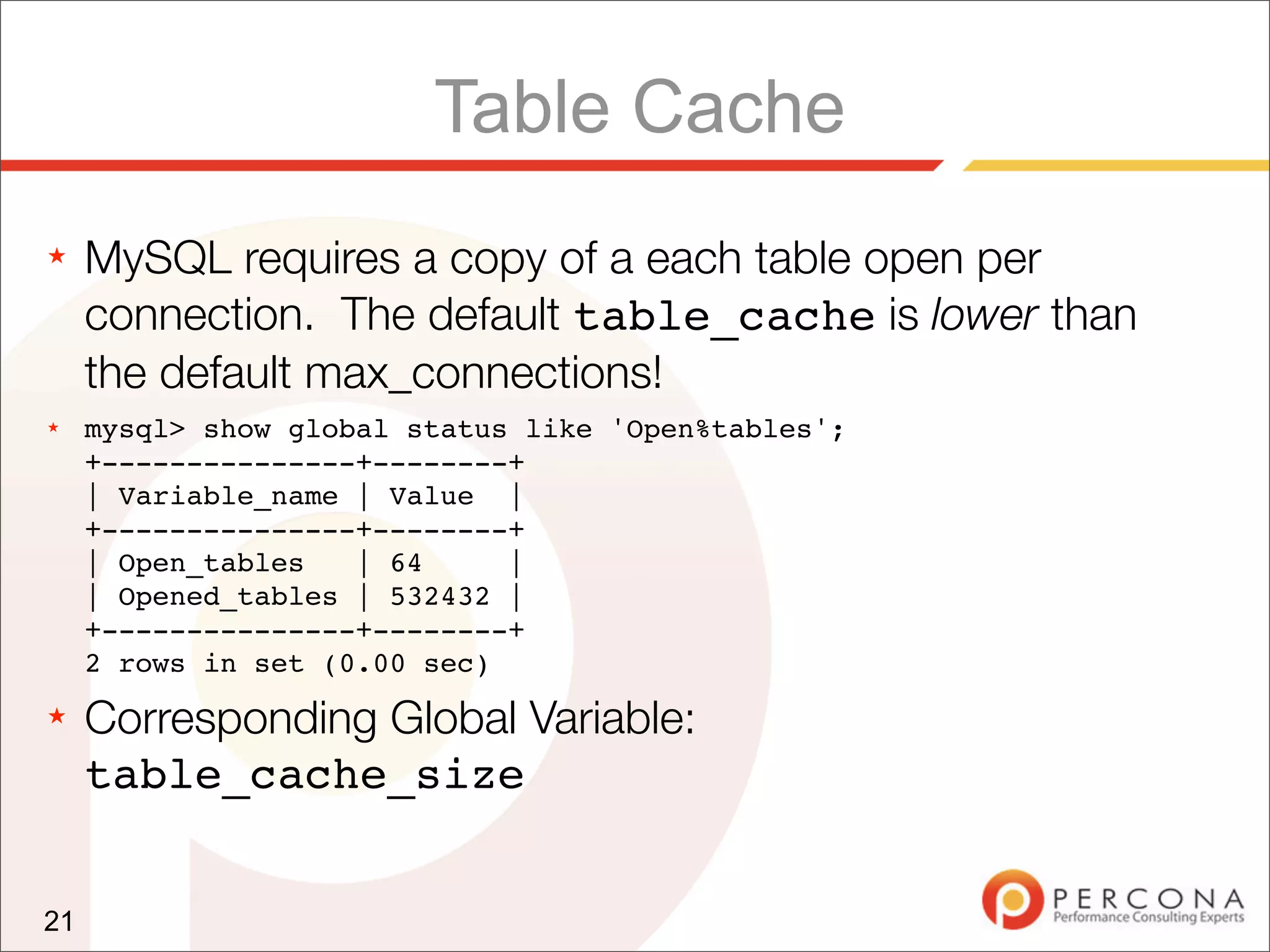 Table Cache
★    MySQL requires a copy of a each table open per
     connection. The default table_cache is lower than
     the default max_connections!
★    mysql> show global status like 'Open%tables';
     +---------------+--------+
     | Variable_name | Value |
     +---------------+--------+
     | Open_tables   | 64     |
     | Opened_tables | 532432 |
     +---------------+--------+
     2 rows in set (0.00 sec)
★    Corresponding Global Variable:
     table_cache_size


21
 