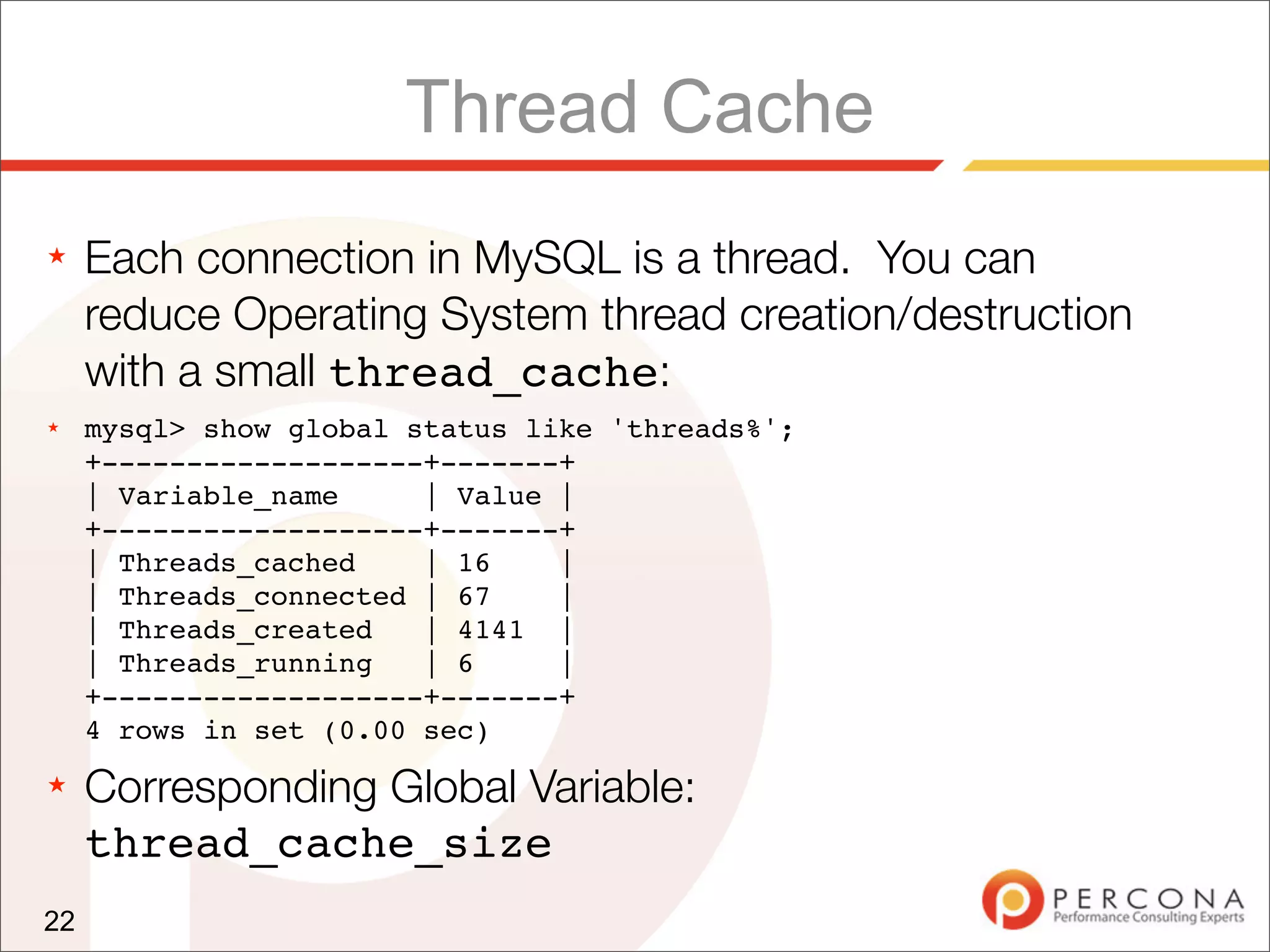 Thread Cache
★    Each connection in MySQL is a thread. You can
     reduce Operating System thread creation/destruction
     with a small thread_cache:
★    mysql> show global status like 'threads%';
     +-------------------+-------+
     | Variable_name     | Value |
     +-------------------+-------+
     | Threads_cached    | 16    |
     | Threads_connected | 67    |
     | Threads_created   | 4141 |
     | Threads_running   | 6     |
     +-------------------+-------+
     4 rows in set (0.00 sec)
★    Corresponding Global Variable:
     thread_cache_size
22
 