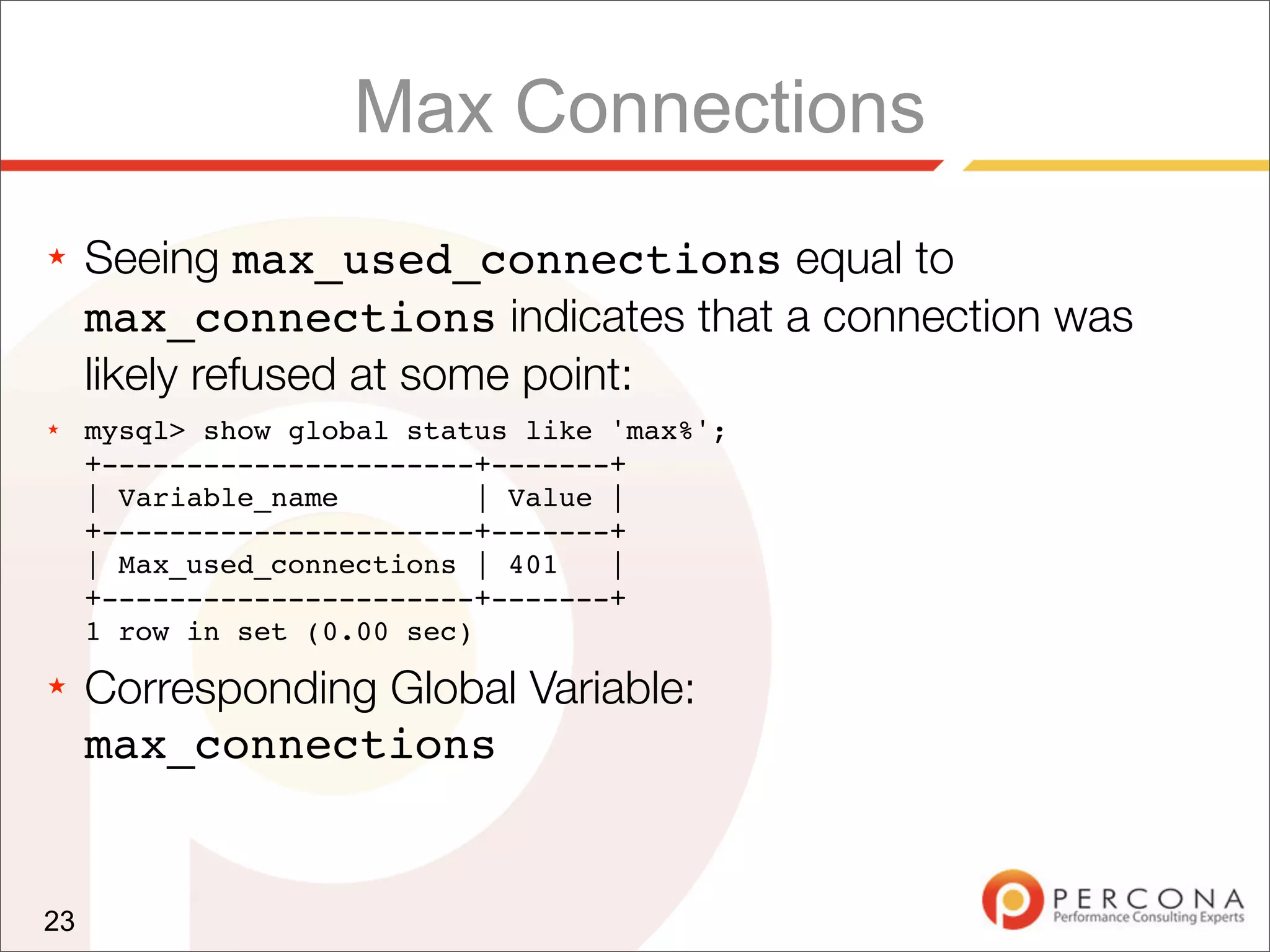 Max Connections
★    Seeing max_used_connections equal to
     max_connections indicates that a connection was
     likely refused at some point:
★    mysql> show global status like 'max%';
     +----------------------+-------+
     | Variable_name         | Value |
     +----------------------+-------+
     | Max_used_connections | 401    |
     +----------------------+-------+
     1 row in set (0.00 sec)
★    Corresponding Global Variable:
     max_connections


23
 