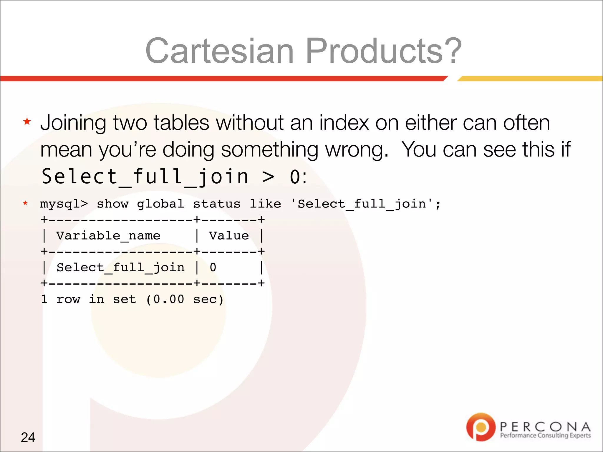 Cartesian Products?
★    Joining two tables without an index on either can often
     mean you’re doing something wrong. You can see this if
     Select_full_join > 0:
★    mysql> show global status like 'Select_full_join';
     +------------------+-------+
     | Variable_name    | Value |
     +------------------+-------+
     | Select_full_join | 0     |
     +------------------+-------+
     1 row in set (0.00 sec)




24
 