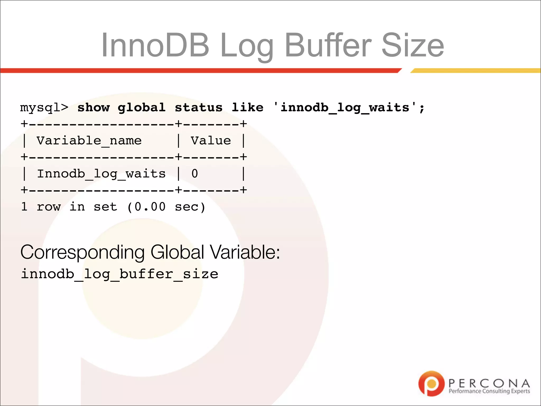 InnoDB Log Buffer Size
mysql> show global status like 'innodb_log_waits';
+------------------+-------+
| Variable_name    | Value |
+------------------+-------+
| Innodb_log_waits | 0     |
+------------------+-------+
1 row in set (0.00 sec)


Corresponding Global Variable:
innodb_log_buffer_size
 