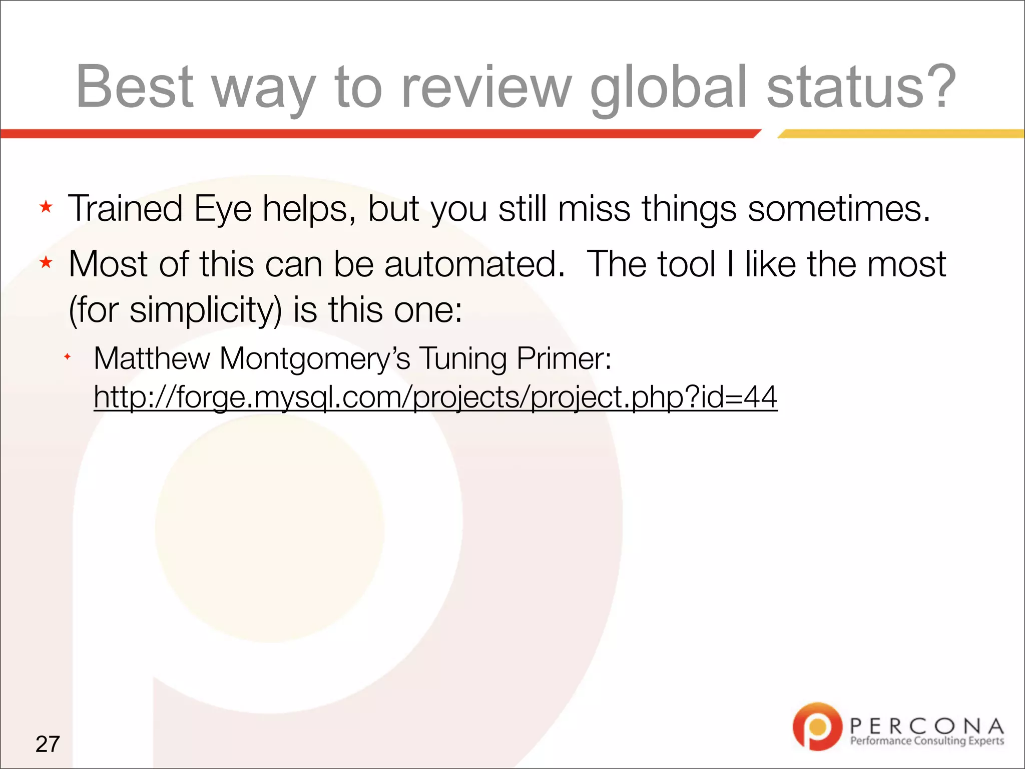 Best way to review global status?
★    Trained Eye helps, but you still miss things sometimes.
★    Most of this can be automated. The tool I like the most
     (for simplicity) is this one:
     ✦
         Matthew Montgomery’s Tuning Primer:
         http://forge.mysql.com/projects/project.php?id=44




27
 