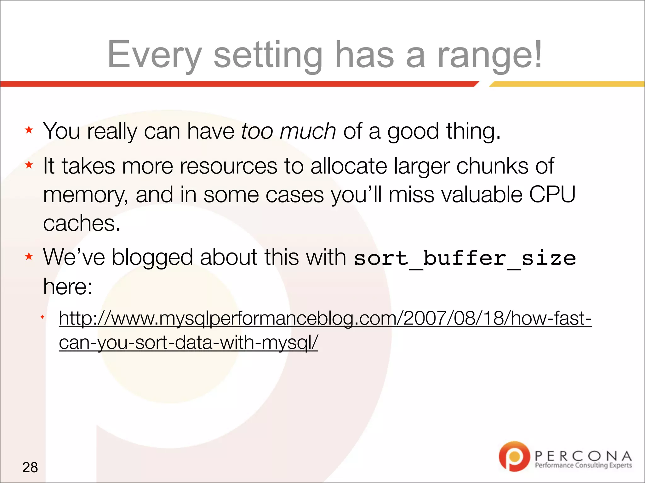 Every setting has a range!
★    You really can have too much of a good thing.
★    It takes more resources to allocate larger chunks of
     memory, and in some cases you’ll miss valuable CPU
     caches.
★    We’ve blogged about this with sort_buffer_size
     here:
     ✦
         http://www.mysqlperformanceblog.com/2007/08/18/how-fast-
         can-you-sort-data-with-mysql/




28
 