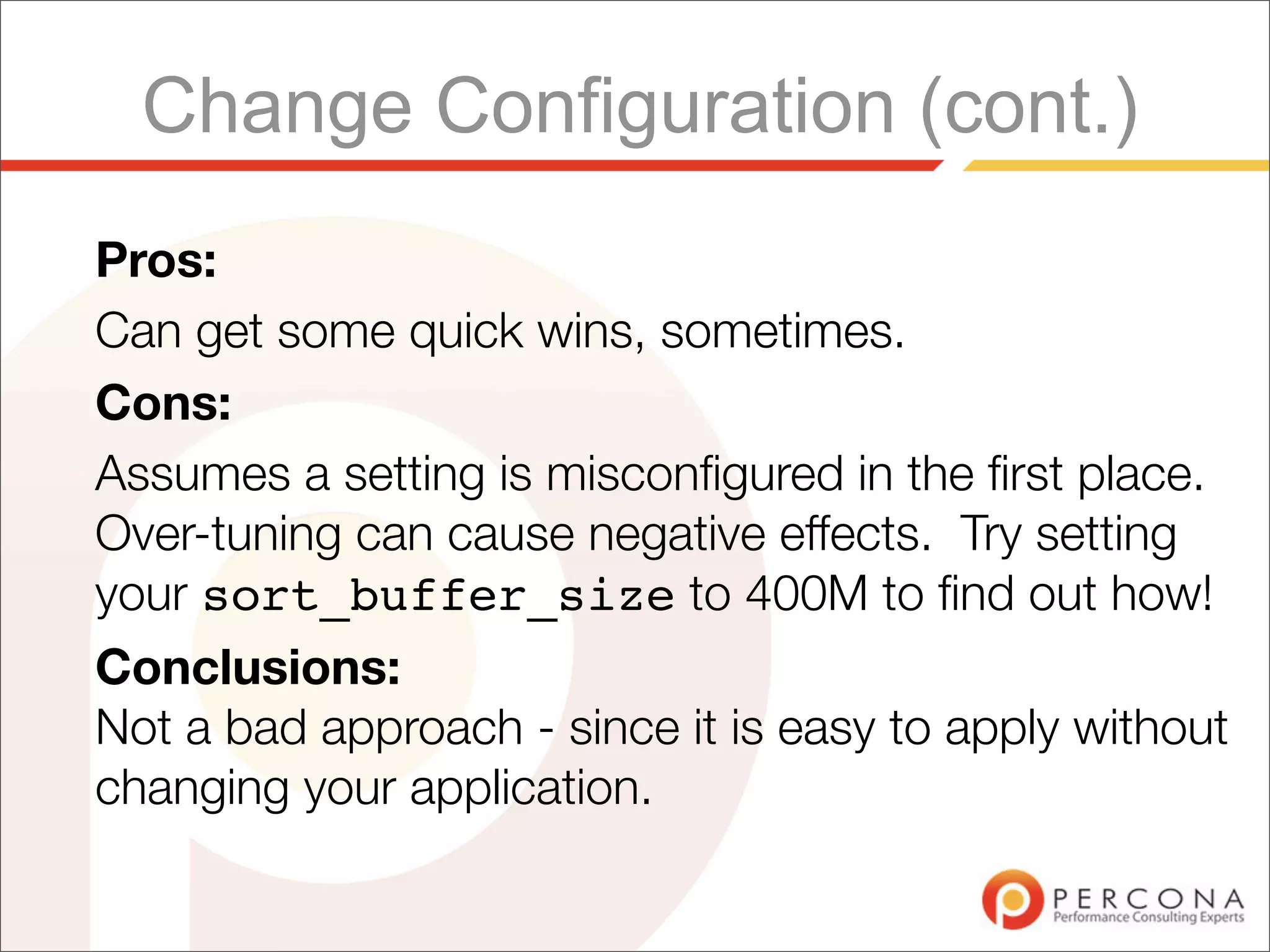 Change Configuration (cont.)
Pros:
Can get some quick wins, sometimes.
Cons:
Assumes a setting is misconﬁgured in the ﬁrst place.
Over-tuning can cause negative effects. Try setting
your sort_buffer_size to 400M to ﬁnd out how!
Conclusions:
Not a bad approach - since it is easy to apply without
changing your application.
 