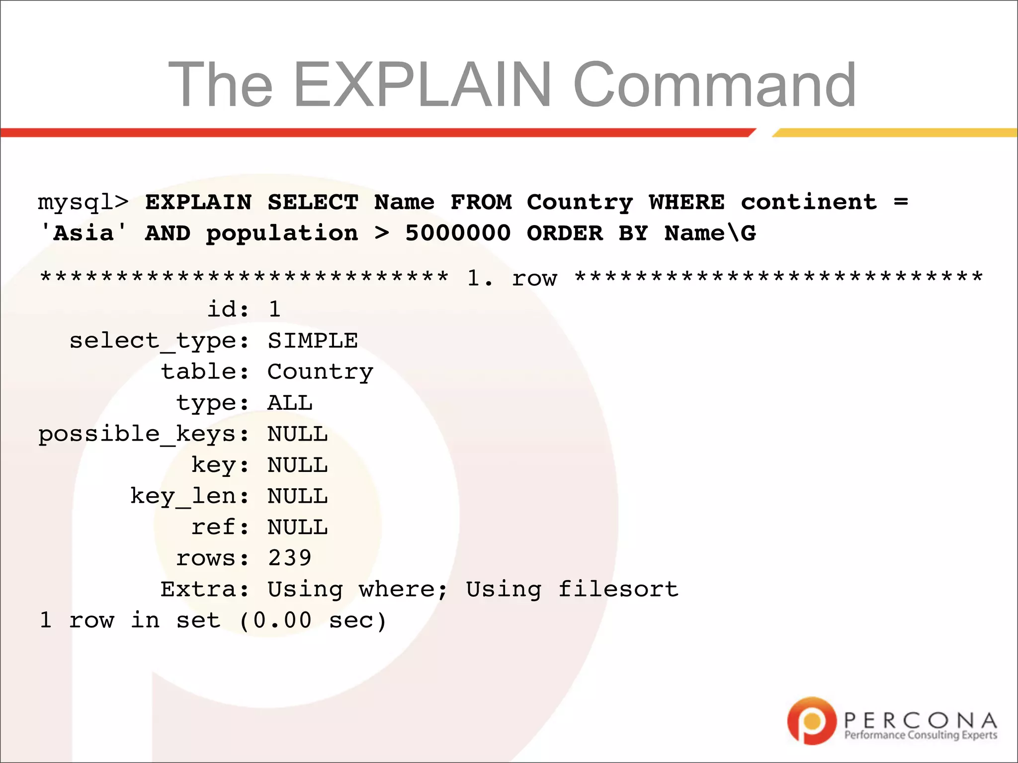 The EXPLAIN Command
mysql> EXPLAIN SELECT Name FROM Country WHERE continent =
'Asia' AND population > 5000000 ORDER BY NameG
*************************** 1. row ***************************
           id: 1
  select_type: SIMPLE
        table: Country
         type: ALL
possible_keys: NULL
          key: NULL
      key_len: NULL
          ref: NULL
         rows: 239
        Extra: Using where; Using filesort
1 row in set (0.00 sec)
 