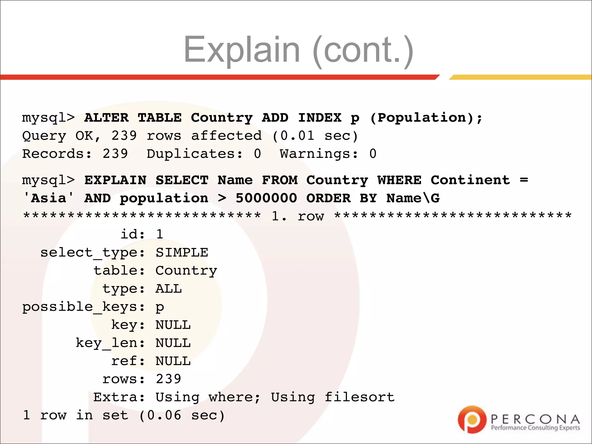 Explain (cont.)
mysql> ALTER TABLE Country ADD INDEX p (Population);
Query OK, 239 rows affected (0.01 sec)
Records: 239 Duplicates: 0 Warnings: 0
mysql> EXPLAIN SELECT Name FROM Country WHERE Continent =
'Asia' AND population > 5000000 ORDER BY NameG
*************************** 1. row ***************************
           id: 1
  select_type: SIMPLE
        table: Country
         type: ALL
possible_keys: p
          key: NULL
      key_len: NULL
          ref: NULL
         rows: 239
        Extra: Using where; Using filesort
1 row in set (0.06 sec)
 
