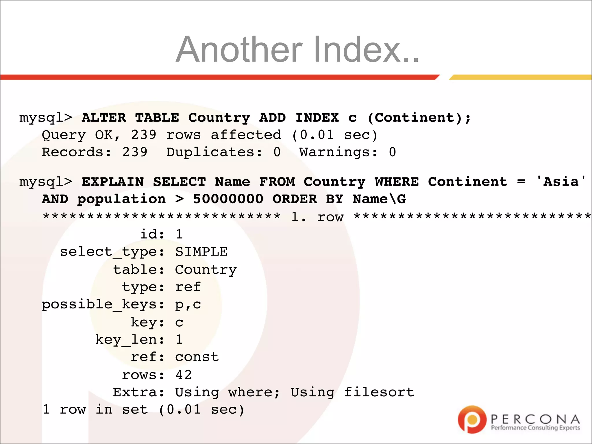 Another Index..
mysql> ALTER TABLE Country ADD INDEX c (Continent);
  Query OK, 239 rows affected (0.01 sec)
  Records: 239 Duplicates: 0 Warnings: 0

mysql> EXPLAIN SELECT Name FROM Country WHERE Continent = 'Asia'
  AND population > 50000000 ORDER BY NameG
  *************************** 1. row ***************************
             id: 1
    select_type: SIMPLE
          table: Country
           type: ref
  possible_keys: p,c
            key: c
        key_len: 1
            ref: const
           rows: 42
          Extra: Using where; Using filesort
  1 row in set (0.01 sec)
 