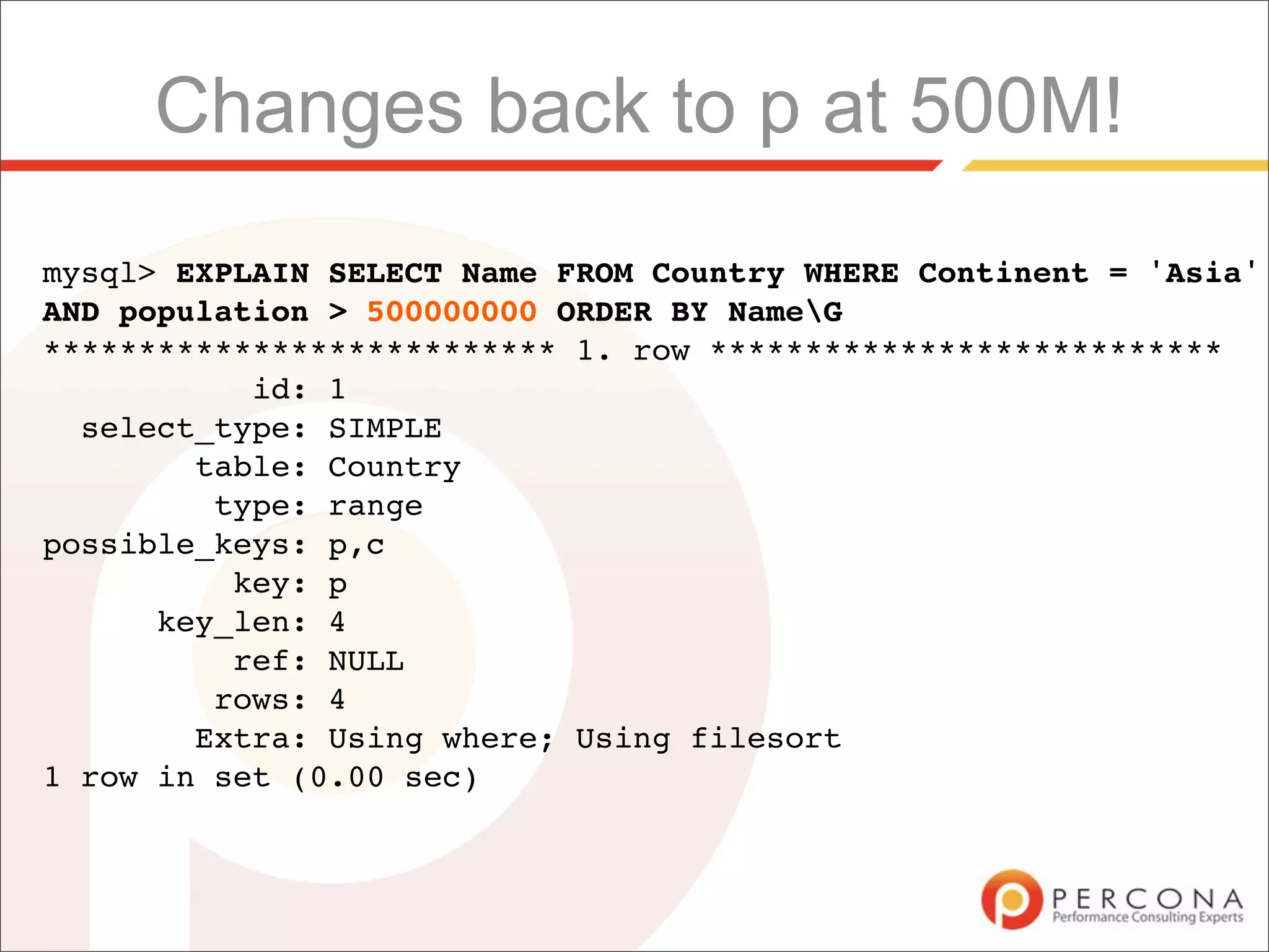 Changes back to p at 500M!
mysql> EXPLAIN SELECT Name FROM Country WHERE Continent = 'Asia'
AND population > 500000000 ORDER BY NameG
*************************** 1. row ***************************
           id: 1
  select_type: SIMPLE
        table: Country
         type: range
possible_keys: p,c
          key: p
      key_len: 4
          ref: NULL
         rows: 4
        Extra: Using where; Using filesort
1 row in set (0.00 sec)
 