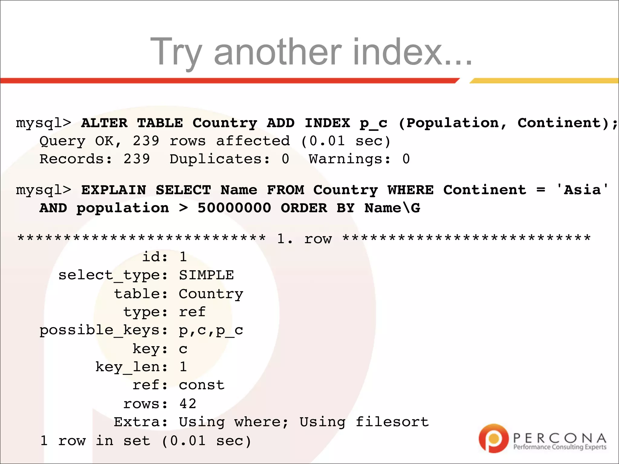 Try another index...
mysql> ALTER TABLE Country ADD INDEX p_c (Population, Continent);
  Query OK, 239 rows affected (0.01 sec)
  Records: 239 Duplicates: 0 Warnings: 0

mysql> EXPLAIN SELECT Name FROM Country WHERE Continent = 'Asia'
  AND population > 50000000 ORDER BY NameG

*************************** 1. row ***************************
             id: 1
    select_type: SIMPLE
          table: Country
           type: ref
  possible_keys: p,c,p_c
            key: c
        key_len: 1
            ref: const
           rows: 42
          Extra: Using where; Using filesort
  1 row in set (0.01 sec)
 