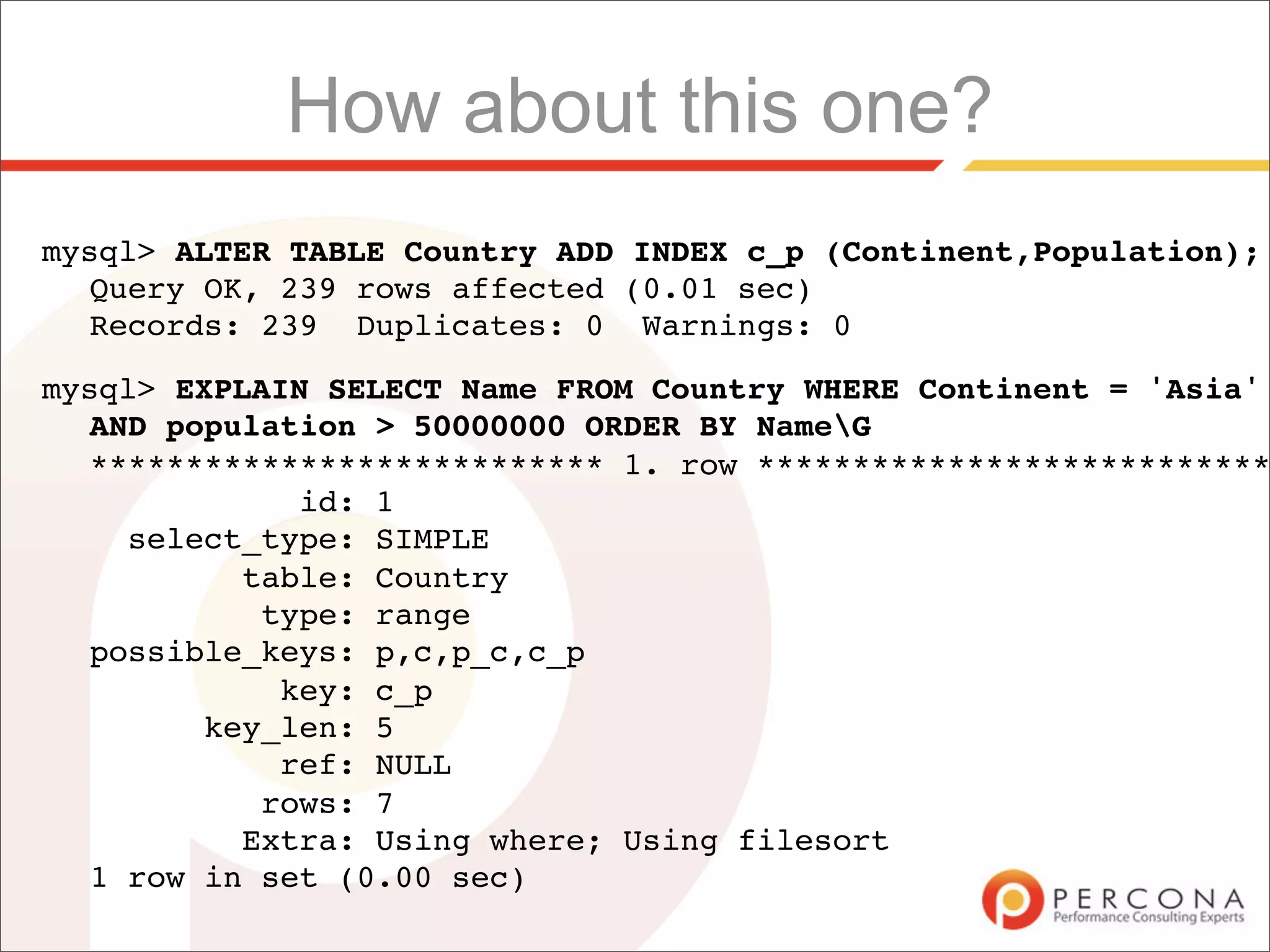 How about this one?
mysql> ALTER TABLE Country ADD INDEX c_p (Continent,Population);
  Query OK, 239 rows affected (0.01 sec)
  Records: 239 Duplicates: 0 Warnings: 0

mysql> EXPLAIN SELECT Name FROM Country WHERE Continent = 'Asia'
  AND population > 50000000 ORDER BY NameG
  *************************** 1. row ***************************
             id: 1
    select_type: SIMPLE
          table: Country
           type: range
  possible_keys: p,c,p_c,c_p
            key: c_p
        key_len: 5
            ref: NULL
           rows: 7
          Extra: Using where; Using filesort
  1 row in set (0.00 sec)
 