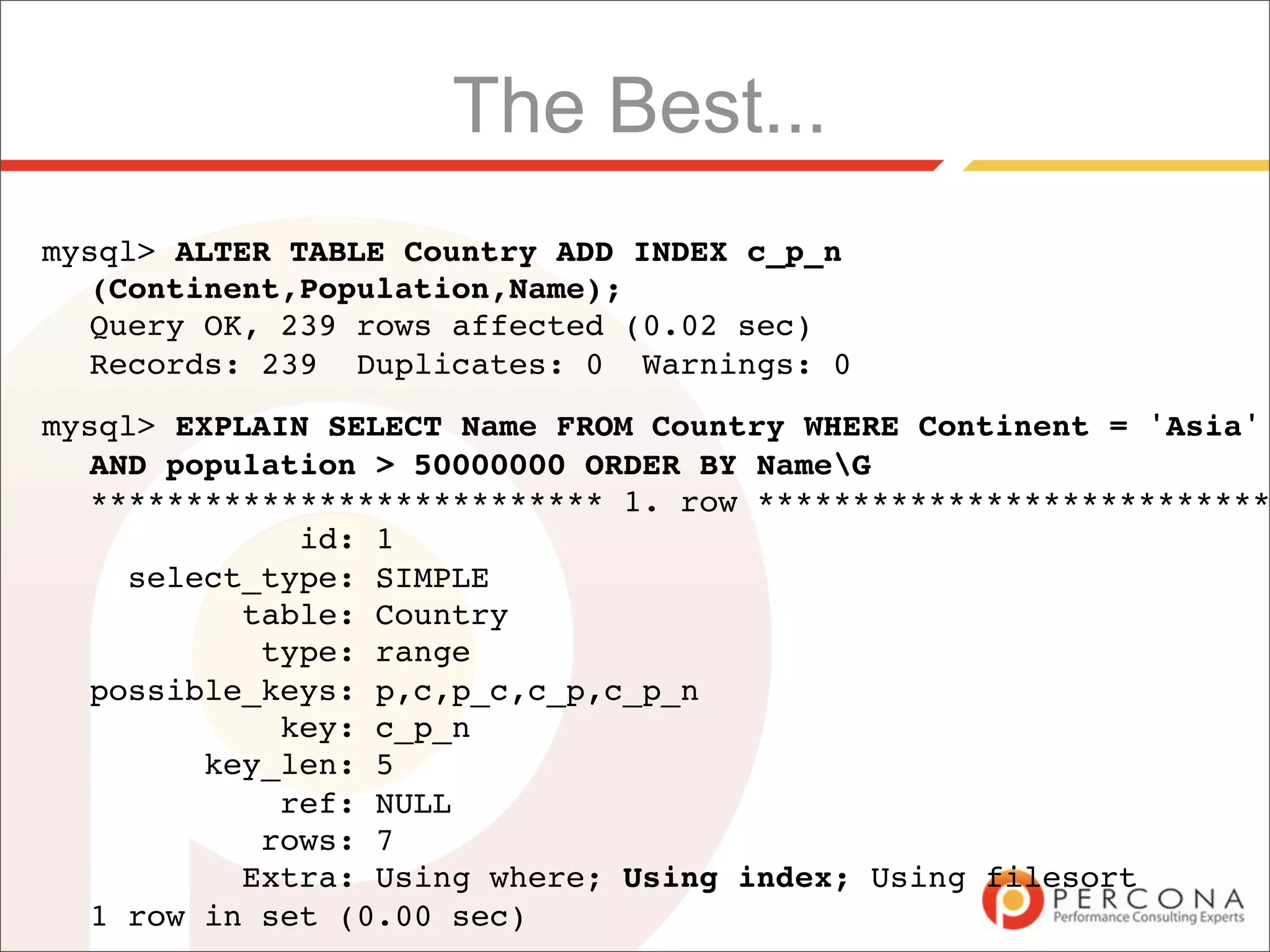 The Best...
mysql> ALTER TABLE Country ADD INDEX c_p_n
  (Continent,Population,Name);
  Query OK, 239 rows affected (0.02 sec)
  Records: 239 Duplicates: 0 Warnings: 0
mysql> EXPLAIN SELECT Name FROM Country WHERE Continent = 'Asia'
  AND population > 50000000 ORDER BY NameG
  *************************** 1. row ***************************
             id: 1
    select_type: SIMPLE
          table: Country
           type: range
  possible_keys: p,c,p_c,c_p,c_p_n
            key: c_p_n
        key_len: 5
            ref: NULL
           rows: 7
          Extra: Using where; Using index; Using filesort
  1 row in set (0.00 sec)
 