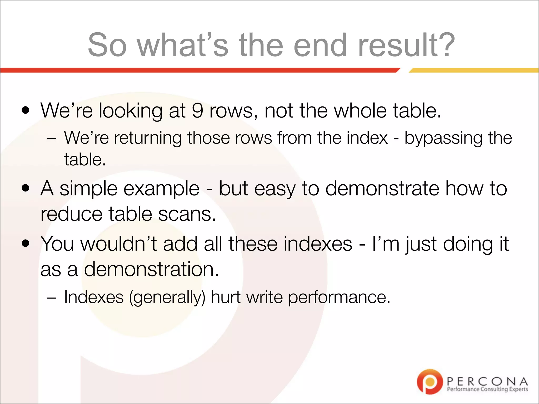 So what’s the end result?
• We’re looking at 9 rows, not the whole table.
   – We’re returning those rows from the index - bypassing the
     table.
• A simple example - but easy to demonstrate how to
  reduce table scans.
• You wouldn’t add all these indexes - I’m just doing it
  as a demonstration.
   – Indexes (generally) hurt write performance.
 