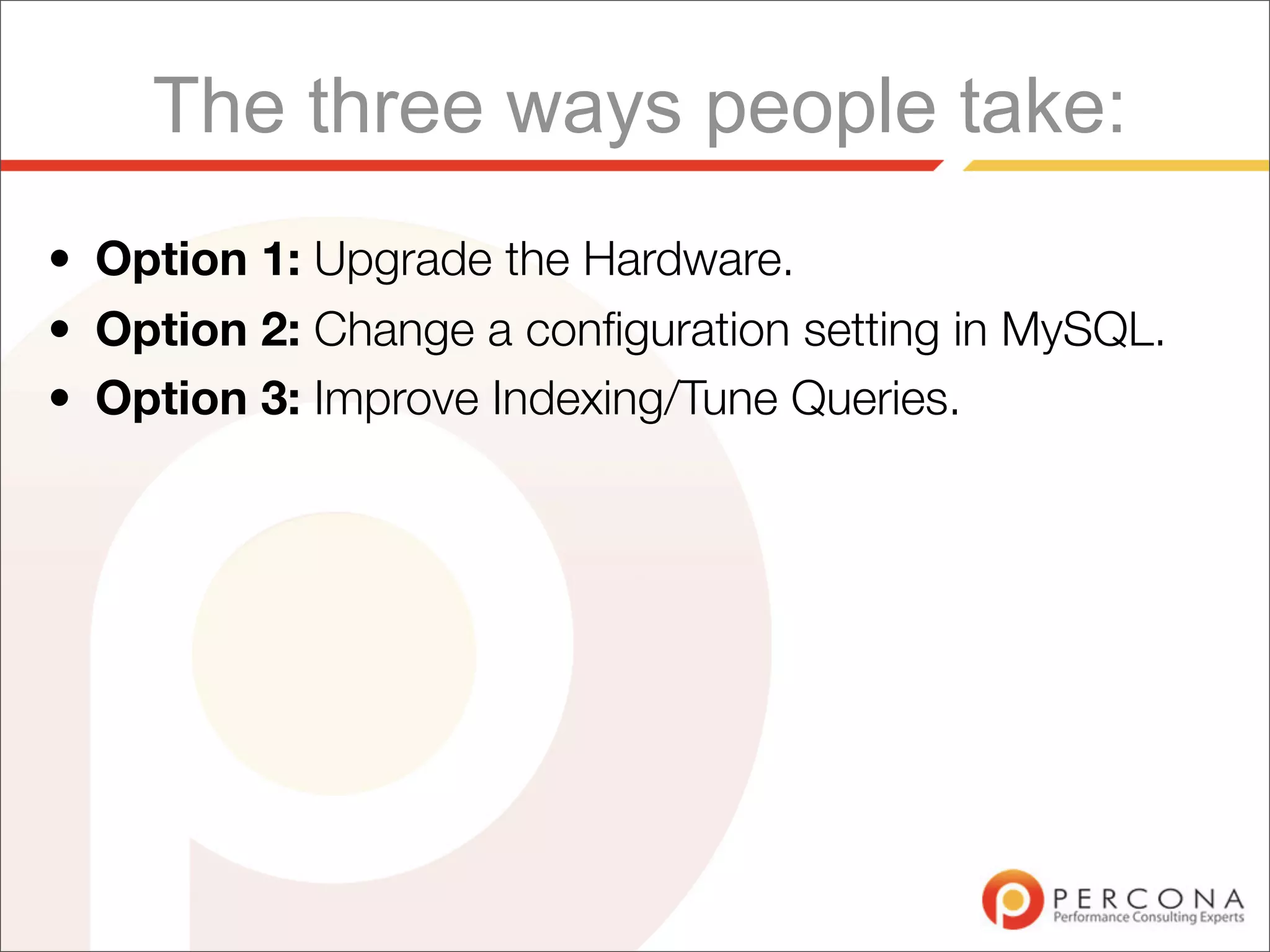 The three ways people take:
• Option 1: Upgrade the Hardware.
• Option 2: Change a conﬁguration setting in MySQL.
• Option 3: Improve Indexing/Tune Queries.
 