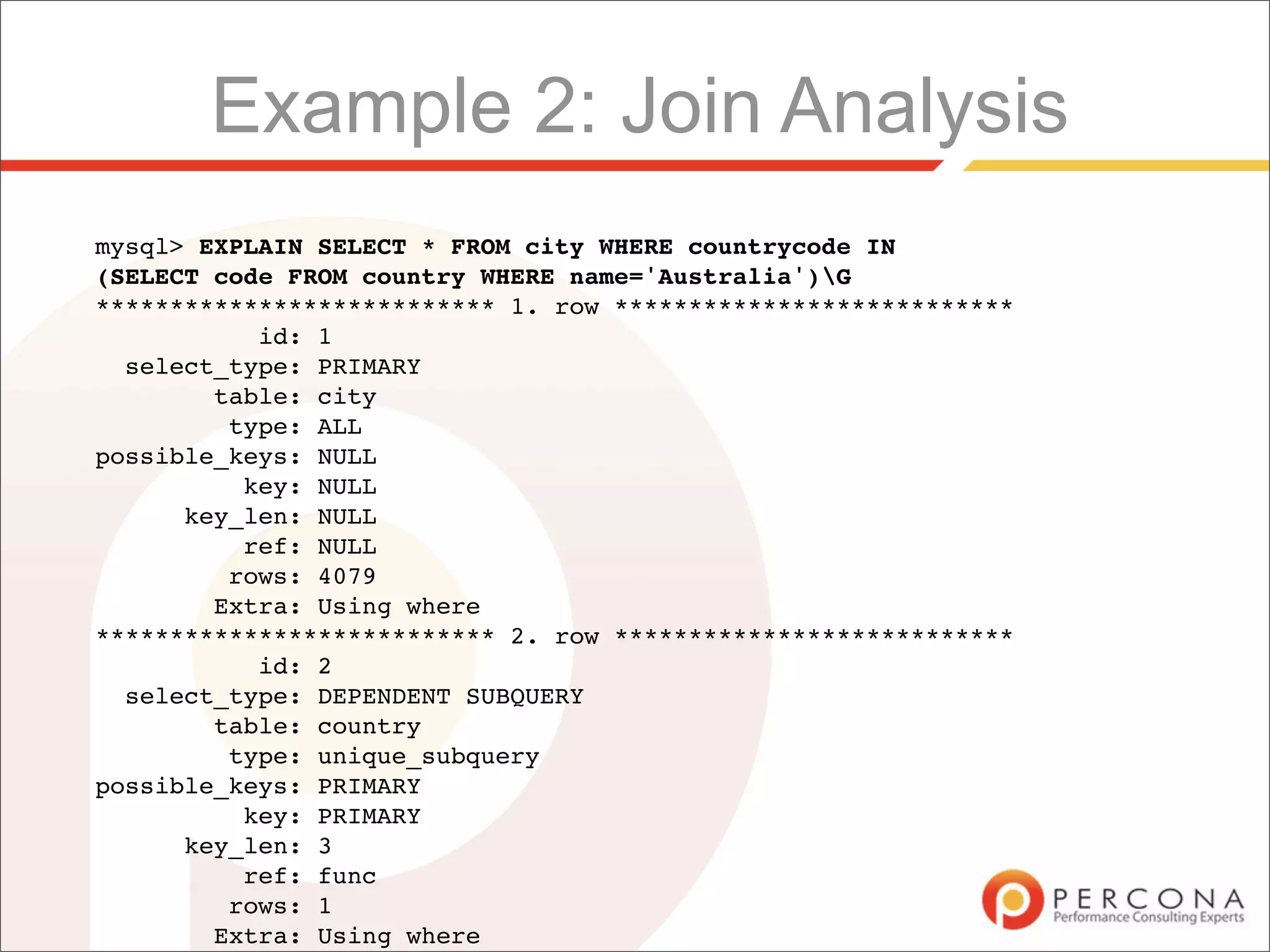 Example 2: Join Analysis
mysql> EXPLAIN SELECT * FROM city WHERE countrycode IN
(SELECT code FROM country WHERE name='Australia')G
*************************** 1. row ***************************
           id: 1
  select_type: PRIMARY
        table: city
         type: ALL
possible_keys: NULL
          key: NULL
      key_len: NULL
          ref: NULL
         rows: 4079
        Extra: Using where
*************************** 2. row ***************************
           id: 2
  select_type: DEPENDENT SUBQUERY
        table: country
         type: unique_subquery
possible_keys: PRIMARY
          key: PRIMARY
      key_len: 3
          ref: func
         rows: 1
        Extra: Using where
 