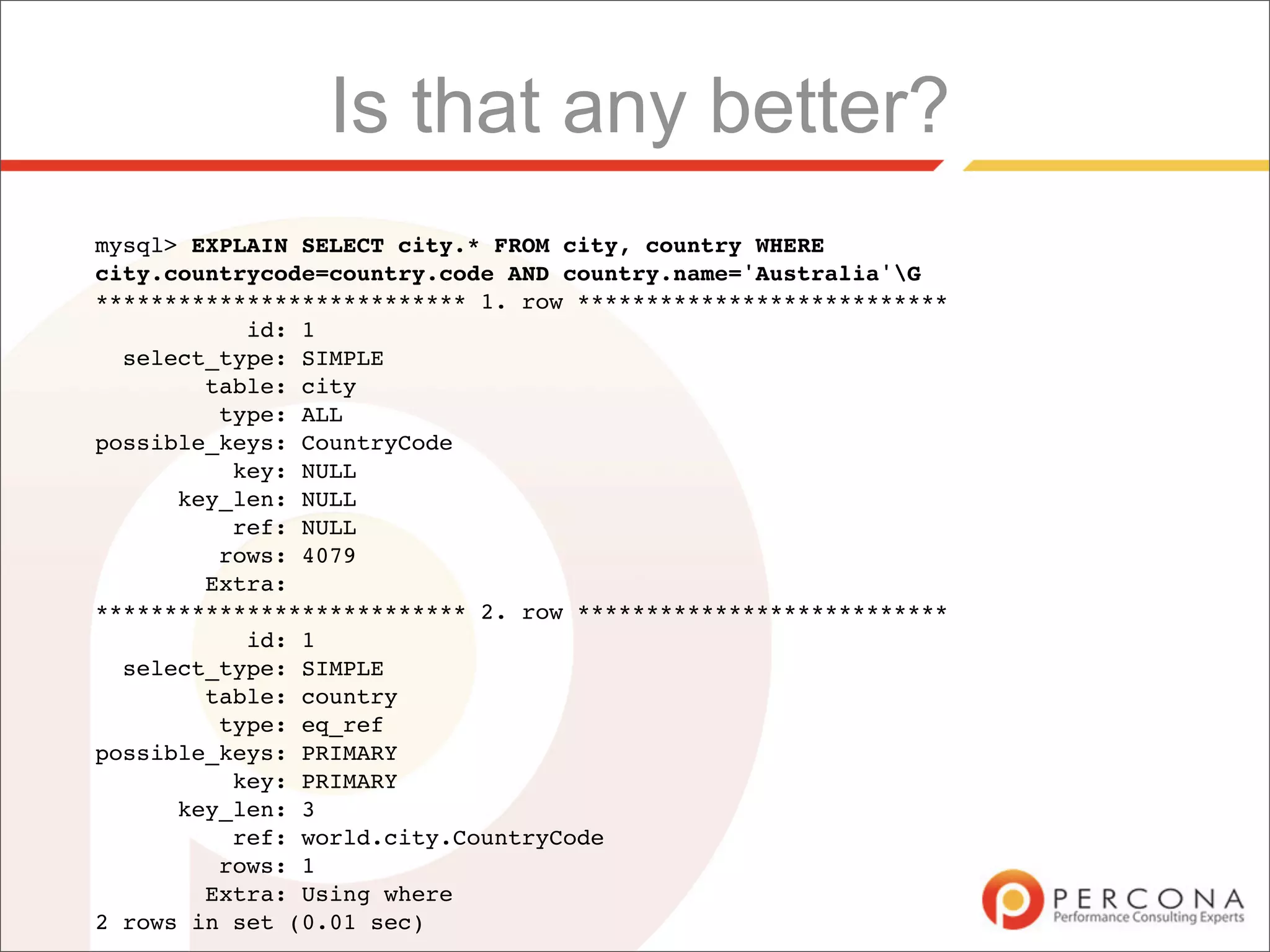 Is that any better?
mysql> EXPLAIN SELECT city.* FROM city, country WHERE
city.countrycode=country.code AND country.name='Australia'G
*************************** 1. row ***************************
           id: 1
  select_type: SIMPLE
        table: city
         type: ALL
possible_keys: CountryCode
          key: NULL
      key_len: NULL
          ref: NULL
         rows: 4079
        Extra:
*************************** 2. row ***************************
           id: 1
  select_type: SIMPLE
        table: country
         type: eq_ref
possible_keys: PRIMARY
          key: PRIMARY
      key_len: 3
          ref: world.city.CountryCode
         rows: 1
        Extra: Using where
2 rows in set (0.01 sec)
 
