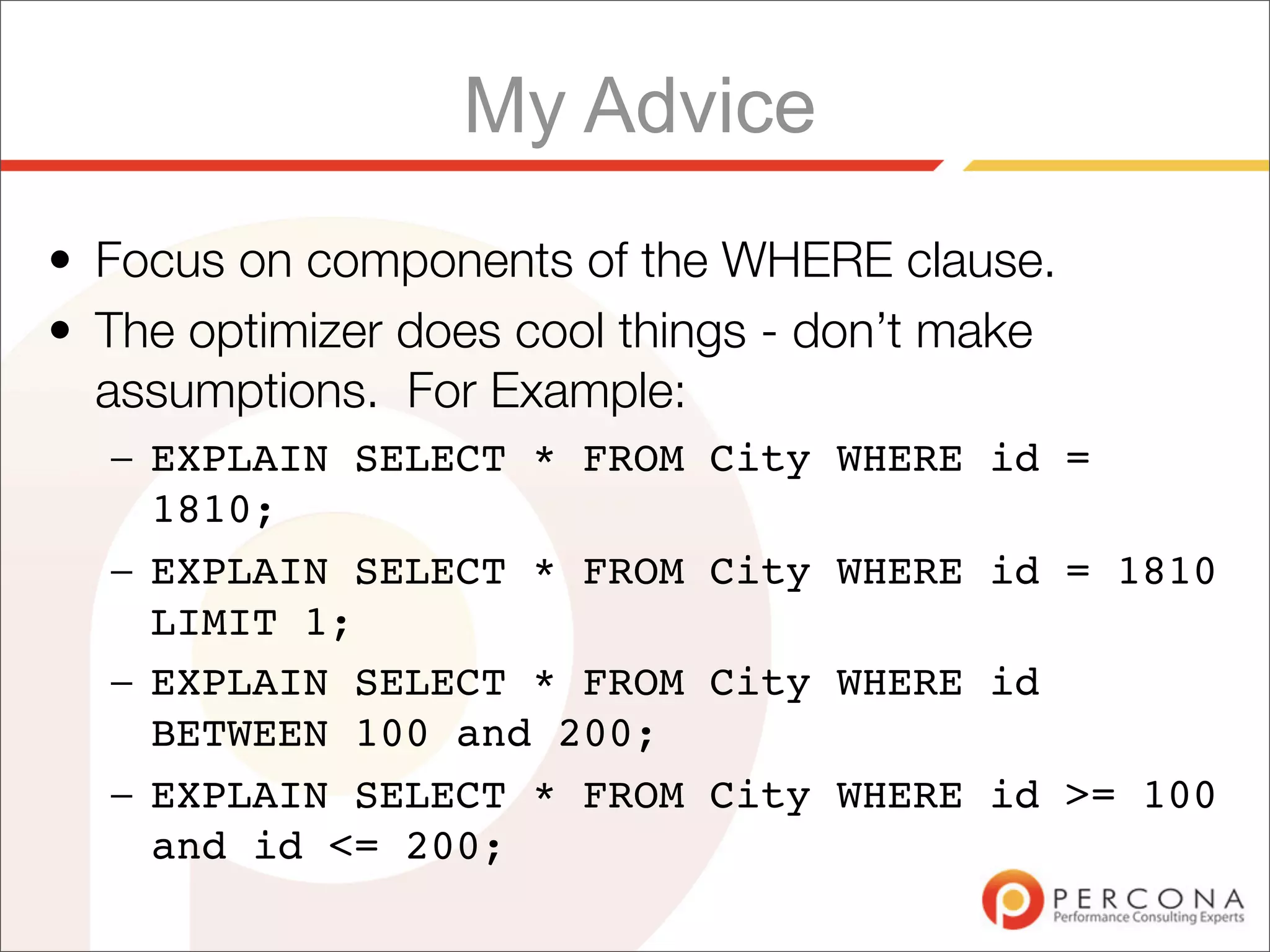 My Advice
• Focus on components of the WHERE clause.
• The optimizer does cool things - don’t make
  assumptions. For Example:
  – EXPLAIN SELECT * FROM    City WHERE id =
    1810;
  – EXPLAIN SELECT * FROM    City WHERE id = 1810
    LIMIT 1;
  – EXPLAIN SELECT * FROM    City WHERE id
    BETWEEN 100 and 200;
  – EXPLAIN SELECT * FROM    City WHERE id >= 100
    and id <= 200;
 