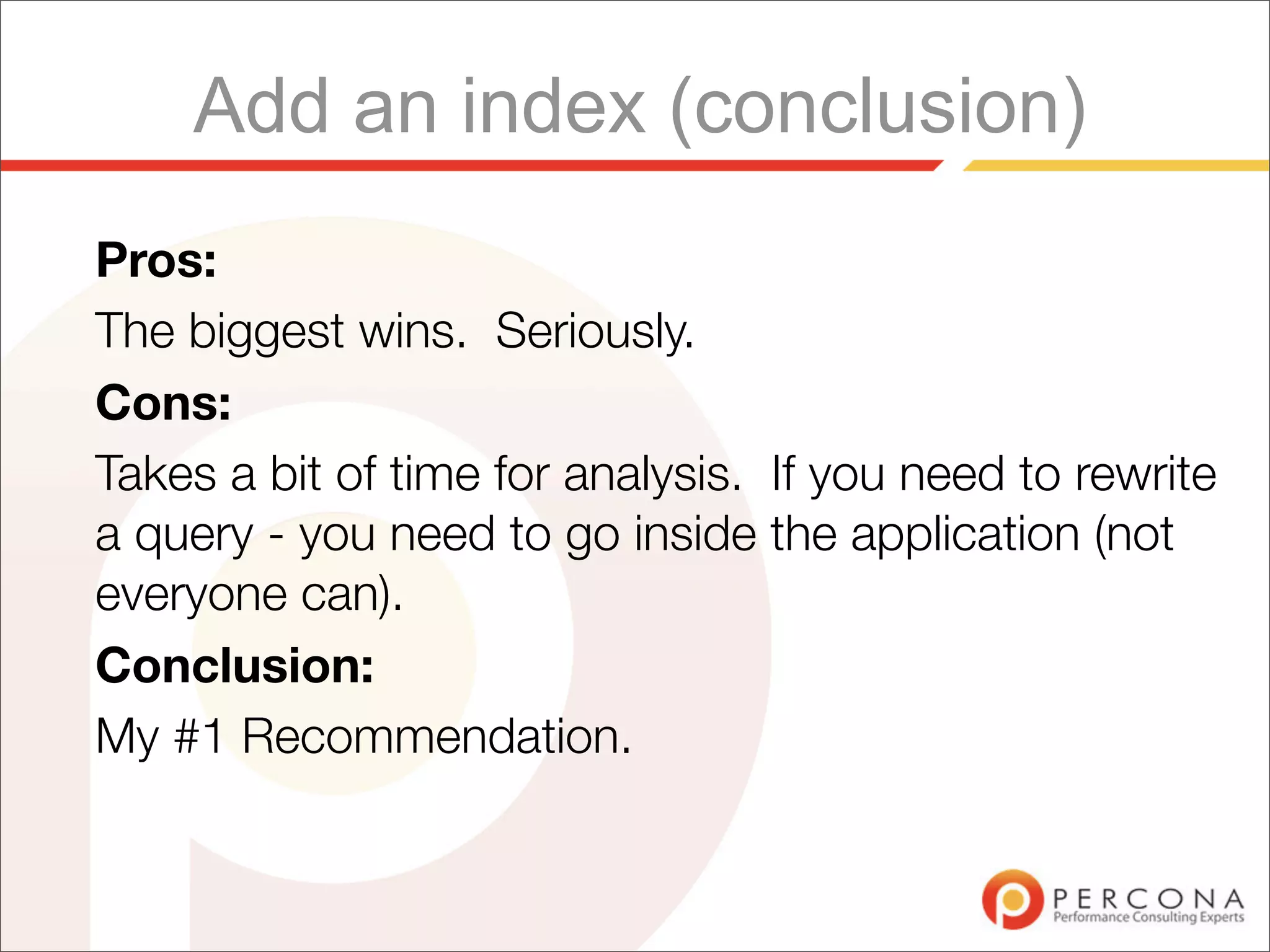 Add an index (conclusion)
Pros:
The biggest wins. Seriously.
Cons:
Takes a bit of time for analysis. If you need to rewrite
a query - you need to go inside the application (not
everyone can).
Conclusion:
My #1 Recommendation.
 