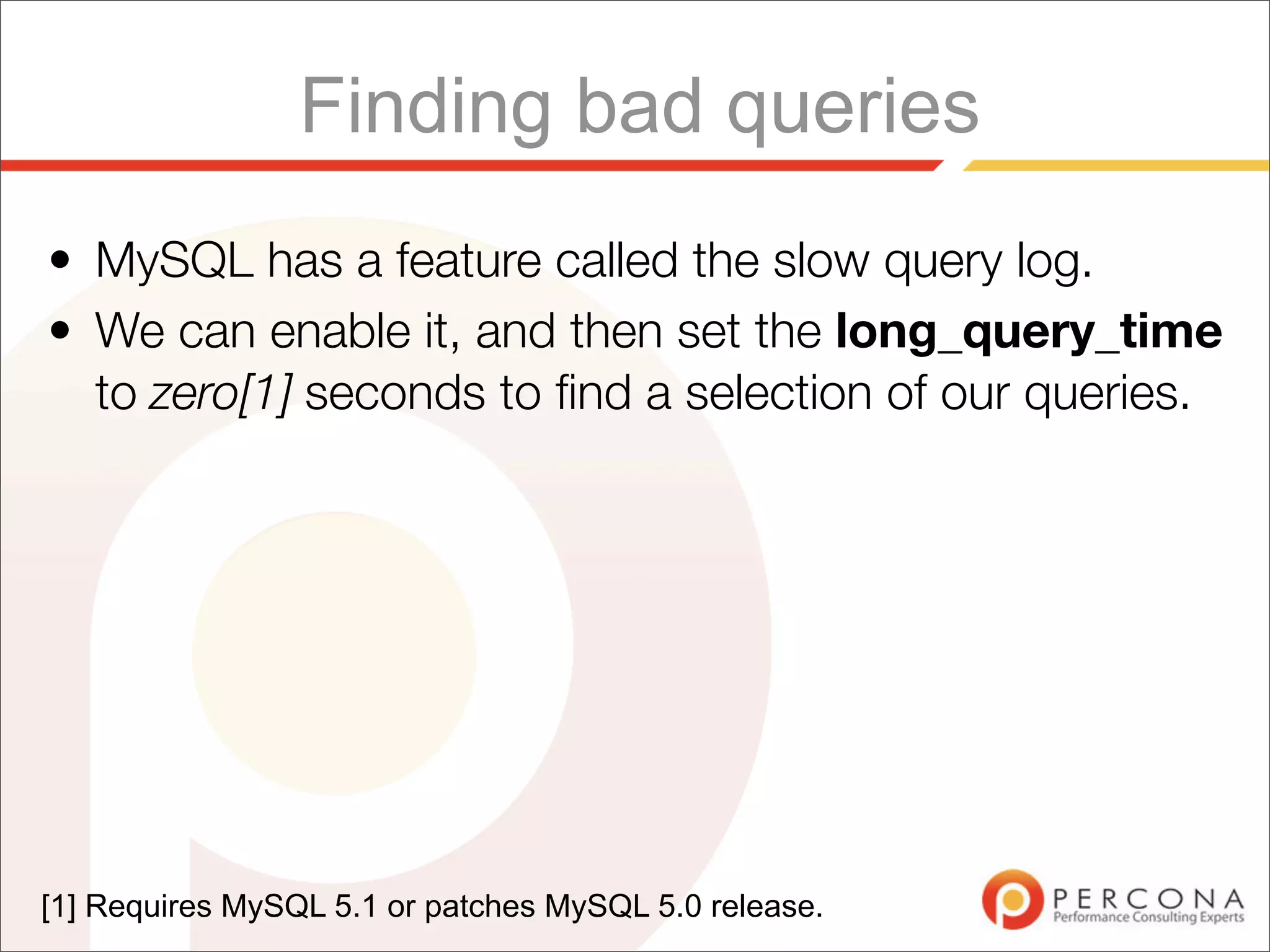 Finding bad queries
• MySQL has a feature called the slow query log.
• We can enable it, and then set the long_query_time
  to zero[1] seconds to ﬁnd a selection of our queries.




[1] Requires MySQL 5.1 or patches MySQL 5.0 release.
 